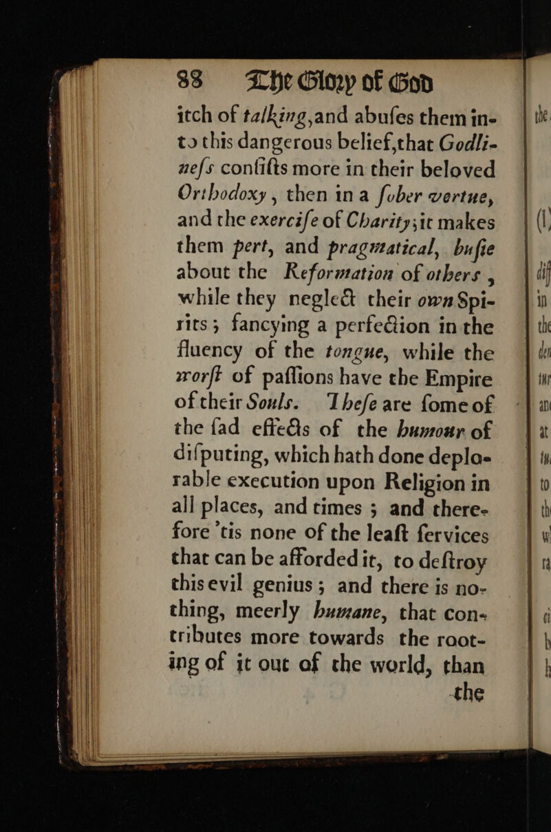 33 0 =—- LHe Giny of God itch of ta/king and abufes them in- to this dangerous belief,that Godli- nefs contifts more in their beloved Oribodoxy , then ina fober vertue, and the exercife of Charity;itc makes them pert, and pragwatical, bufie about the Reformation of others , while they neglect their own Spi- rits; fancying a perfeGion in the fluency of the tongue, while the worft of paflions have the Empire of their Souls. Thefe are fome of the fad effe&amp;s of the humour of di{puting, which hath done depla- rable execution upon Religion in all places, and times ; and there- fore ‘tis none Of the leaft fervices that can be affordedit, to deftroy thisevil genius; and there is no- thing, meerly humane, that con- tributes more towards the root- ing of it out of the world, than | the