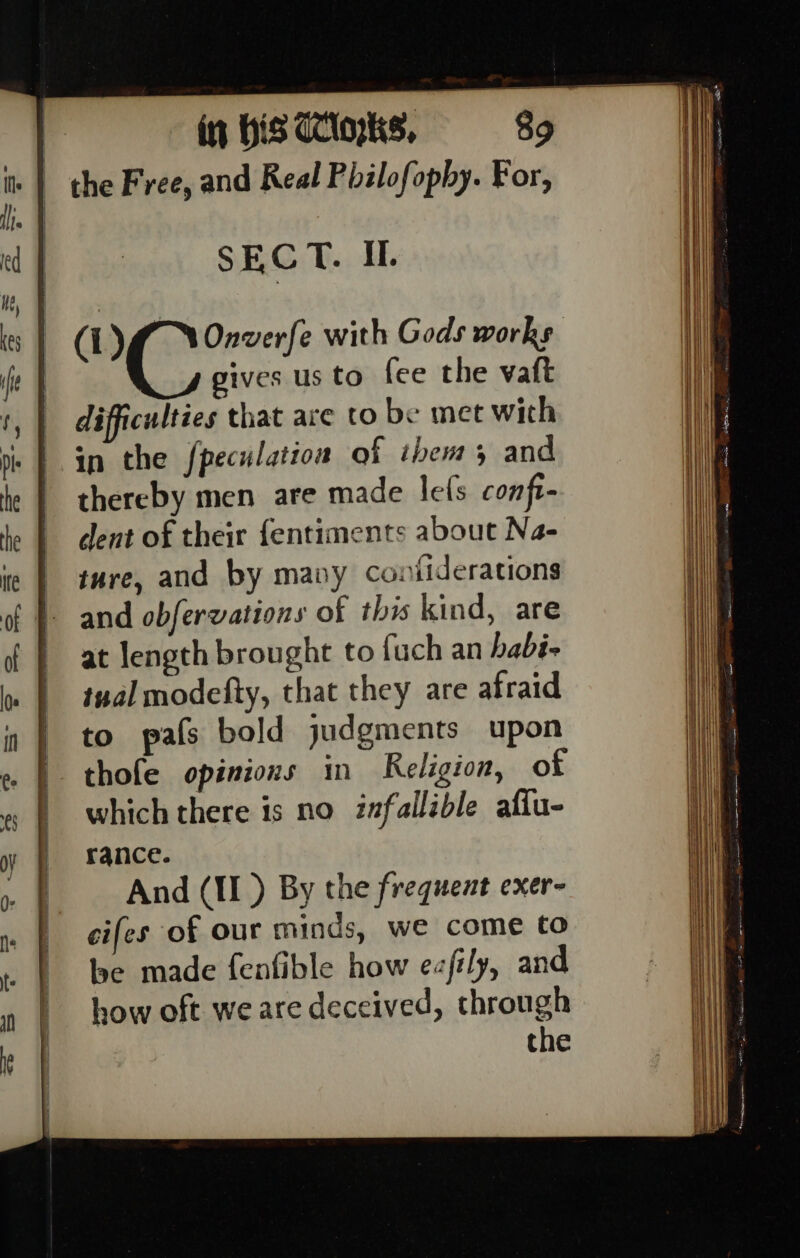 in HiS CClopks, the Free, and Real Philofophy. For, SECT. IL. (L)fl YOnverfe with Gods works gives us to fee the vaft difficulties that are to be met with in the fpeculation of ibems and thereby men are made lefs conft- dent of their fentiments about Na- ture, and by mavy contiderations and obfervations of this kind, are at length brought to fuch an habi- tual modefty, that they are afraid to pafs bold judgments upon thofe opinions in Religion, of which there is no infallible afiu- rance. And (II ) By the frequent exer- cifes of our minds, we come to be made fenfible how ezfily, and how oft we are deceived, through the