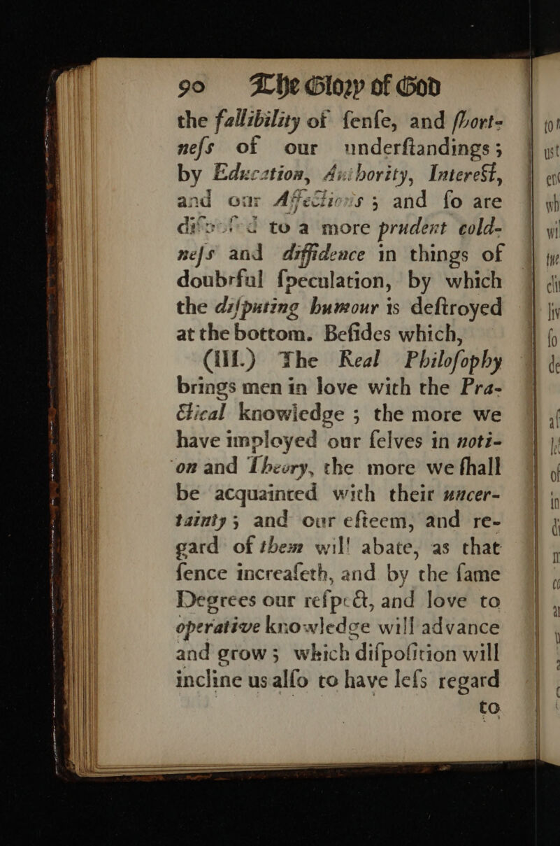 the fallibility of fenfe, and fort- nefs of our underftandings ; 5 by Educ: 1t10#, Aiki hority, Interest, and ou: Afeciovs 5 and fo are dis. to a more prudent cold- nefs and diffidence in things of doubrfal fpeculation, by which the di/puting humour is deftroyed at the bottom. Befides which, Cif.) Whe Real Philofophy brings men in love with the Pra- tical knowiedge ; the more we have inployed our felves in xoti- on and Theory, the more we fhall be acquainted with their uacer- tainty; and our efteem, and re- gard of them wil! abate, as that fence increafeth, and by the fame Degrees our refpeét, and love to operative knowledge will advance and grow 3 wkich difpofition will incline usalfo ro have lefs regard to.