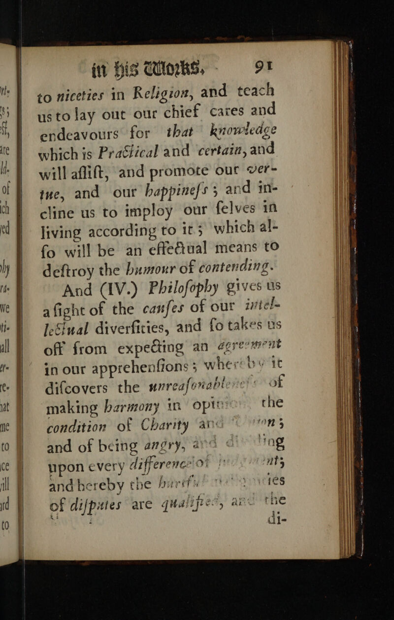 to niceties in Religion, and teach usto lay out our chief cares and endeavours for that knowledge which is Practical and ‘certain, and will aflift, and promote our ver- tue, and our happinefs 5 and im- cline us to imploy our felves in living according to 1t 3 which al- fo will be an effefiual means to deftroy the bumour of contending. And (IV.) Philofophy gives us afight of the canfes of out intel IeSiual diverfities, and fo takes us off from expeding an agresment in our apprehenfions ; whereby it difcovers the wrreafonableve!s of making harmony in opte the condition of Charity av On 5 and of being angry, ava © ‘ing upon every differencion fests and hereby the buréfu ies of difpites are qualifies’, aie the