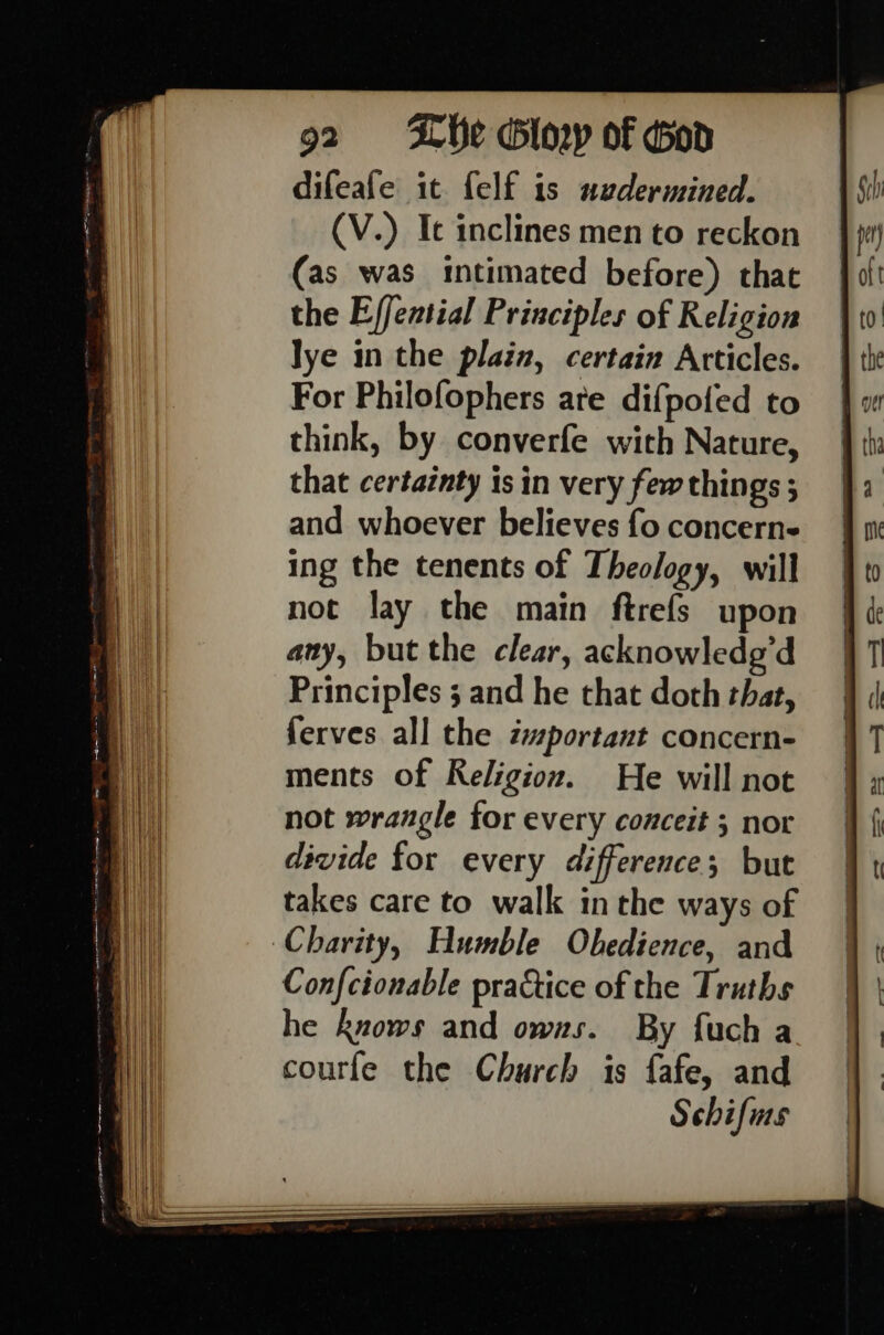difeafe it felf is nuedermined. (V.) Ic inclines men to reckon (as was intimated before) that the Effential Principles of Religion lye in the plain, certain Articles. For Philofophers are difpofed to think, by converfe with Nature, that certainty is in very few things 3 and whoever believes fo concerne ing the tenents of Theology, will not lay the main ftrefs upon any, but the clear, acknowledg’d Principles ; and he that doth that, ferves all the important concern- ments of Religion. He will not not wrangle tor every conceit 3 nor divide for every difference; but takes care to walk in the ways of Charity, Humble Obedience, and Confcionable practice of the Truths he knows and owns. By fuch a courfe the Church is fafe, and Schifins