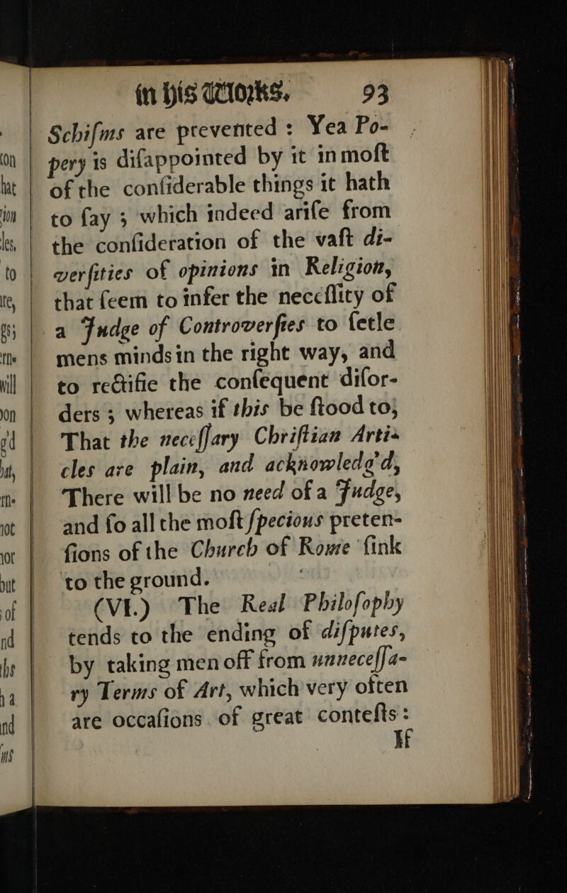 ery is difappointed by it in moft ofthe confiderable things it hath to fay 3 which indeed arife from the confideration of the vaft di- verfities of opinions in Religion, that feem to infer the neccflicy of a Fudge of Controverfies to fetle mens minds in the right way, and to rectifie the confequent difor- ders ; whereas if this be ftood to, That the nece fary Chriftian Artis cles are plain, and acknowledo'd, There will be no need of a Fudge, and fo all the moft /pecious preten- fons of the Chureb of Rowe fink to the ground. | (VE.) The Real Philofophy tends to the ending of difputes, by taking men off from unneceffa- ry Terms of Art, which very often are occafions of great contefts: If