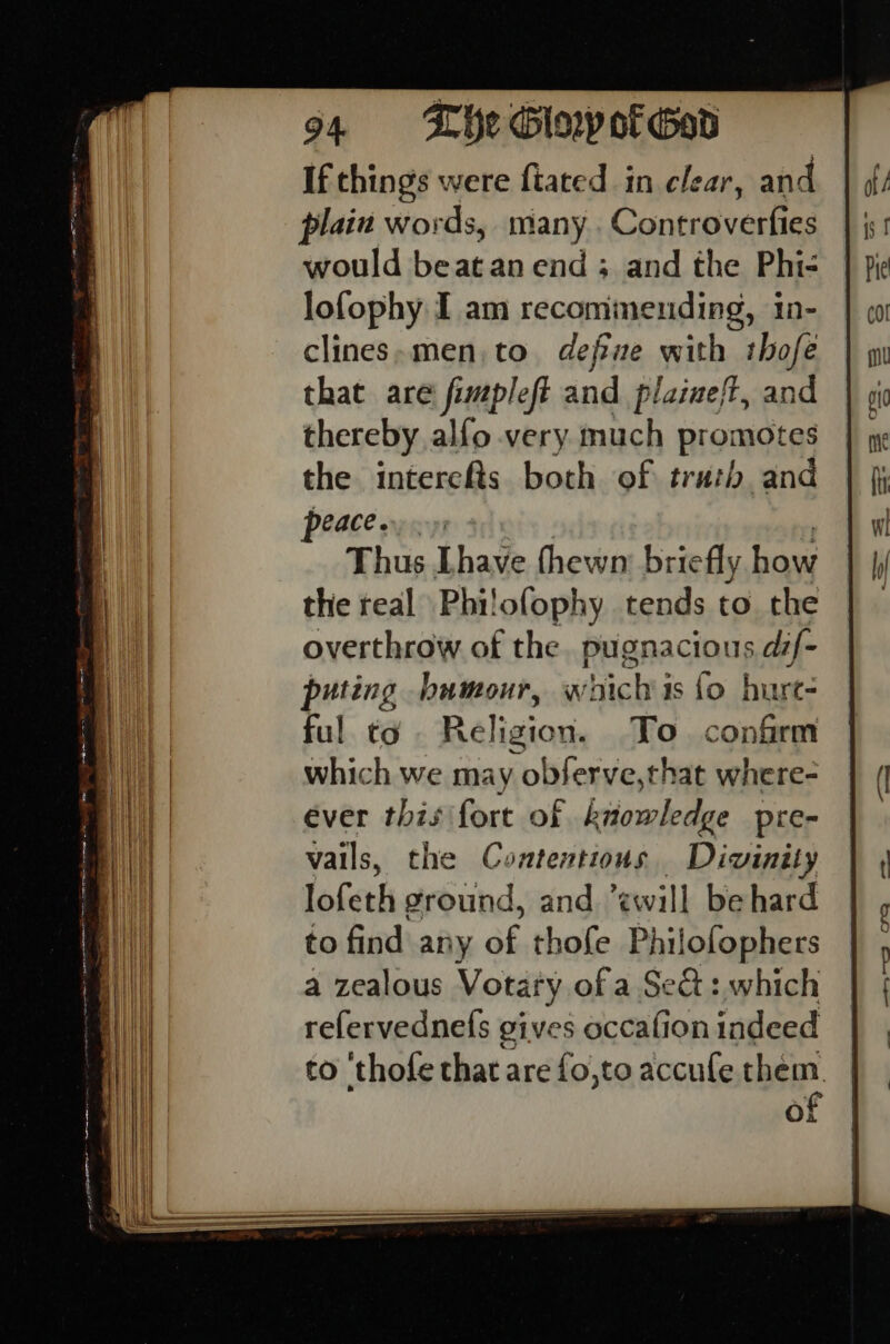 If chings were fiated in clear, and plain words, many . Controverfies would beat an end ; and the Phi- lofophy I am recommending, in- clines»men,to define with thofe that are fimpleft and plaineft, and thereby alfo very much promotes the intercfts both of truth and NACE Thus [have fhewn: briefly pe the real Phi! ofophy tends to the overthrow of the. pugnacious dif- 2) puting humour, w hich is fo bure= | ful to Religion. To confrm ag which we may obferve,that where- yi | ever this fort of knowledge pre- | i} vails, the Contentions Divinity ] i} lofeth ground, and ewill behard | to find any of thofe Philofophers | a zealous Votary of a Sect :, which refervednels gives occafion indeed to ‘thofe that are fo,to accufe them. ¢ a