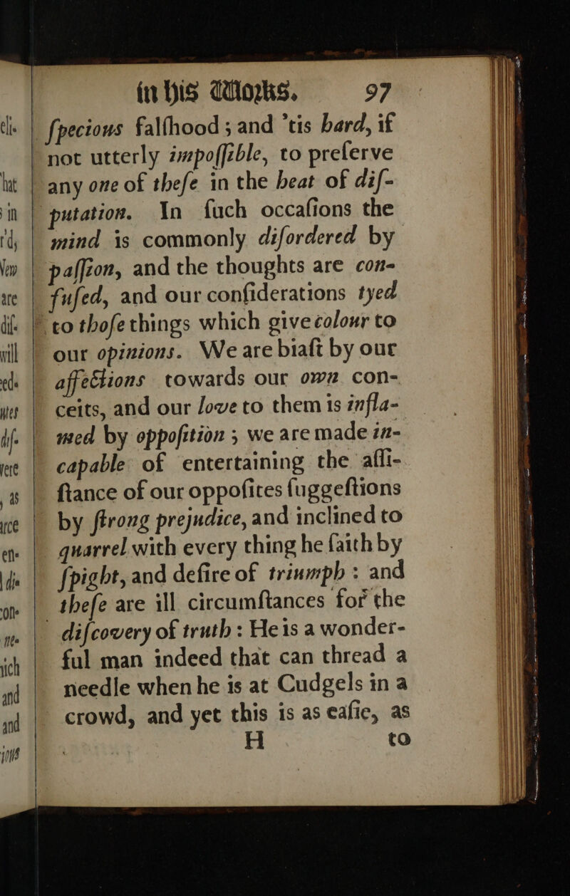 In fuch occafions the mind is commonly difordered by pafféon, and the thoughts are con- fufed, and our confiderations tyed our opinions. Weare biaft by out affections towards our own con- ceits, and our Jove to them 1s infla- med by oppofition ; we are made in- capable of entertaining the affi- fiance of our oppofites fuggeftions by ftroug prejudice, and inclined to quarrel with every thing he faith by fpight, and defire of triumph : and thefe are ill circumftances for the ful man indeed that can thread a needle when he is at Cudgels in a crowd, and yet this is as eafie, as to