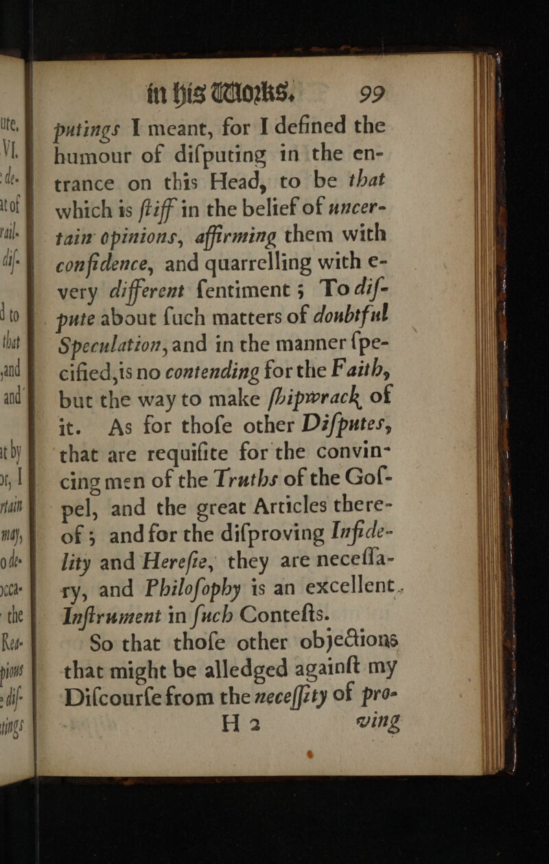 putings 1 meant, for I defined the humour of difputing in the en- trance on this Head, to be that which is /téff in the belief of uncer- tain opinions, affirming them with confidence, and quarrelling with e- very different fentiment 5 To dif- pute about uch matters of donbtful Speculation, and in the manner {pe- cified,is no contending for the Faith, but the way to make /bipwrack of it. As for thofe other Difputes, that are requifite for the convin- cing men of the Traths of the Gof- pel, and the great Articles there- of ; and for the difproving Infide- lity and Herefie, they are necefla- Infirument in fuch Contelts. So that thofe other objections that might be alledged againlt my Difcourfe from the zeceffzty of pro- H 2 ving