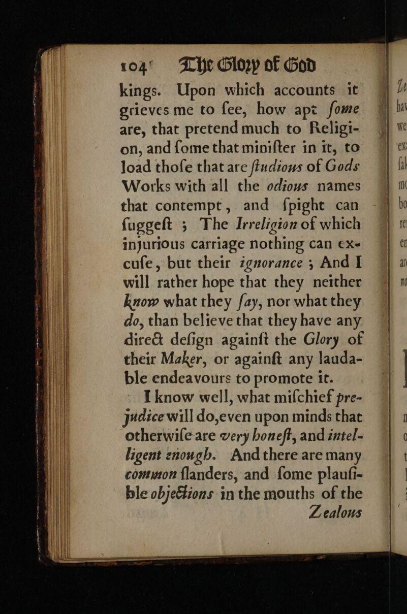 kings. Upon which accounts it grieves me to fee, how apt fome are, that pretend much to Religi- on, and fome that minifter in it, to load thofe that are fiudious of Gods Works with all the odious names that contempt, and {pight can fuggeft ; The Irreligion of which injurious carriage nothing can ex- cufe, but their ignorance 5 And I will rather hope that they neither know what they fay, nor what they do, than believe that they have any dire&amp; defign againft the Glory of their Maker, or againft any lauda- ble endeavours to promote it. I know well, what mifchief pre- jedice will do,even upon minds that otherwile.are very boneft, and intel- ligent enough. Andthere are many common {landers, and fome plaufi- ble obje&amp;tions inthe mouths of the Zealous