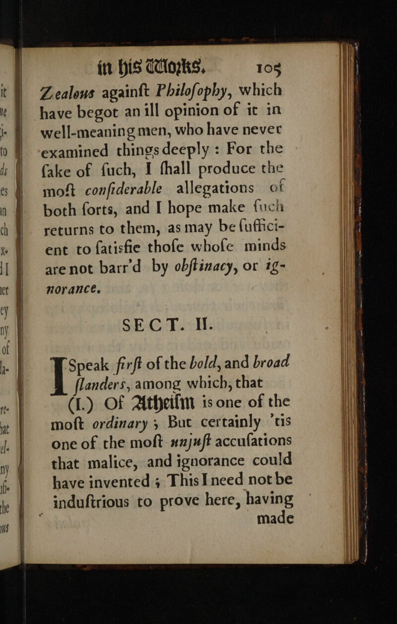 Zealous againft Philofophy, which have begot an ill opinion of it in well-meaning men, who have never examined thingsdeeply : For the fake of fuch, I fhall produce the moft confiderable allegations ot both forts, and I hope make fuch returns to them, as may be {ufhici- ent to {atisfie thofe whofe minds arenot barr'd by obftinacy, or ig- norance, ‘Speak firft of the bold, and broad flanders, among which, that (1.) OF Atheili is one of the moft ordinary ; But certainly ‘us one of the moft. #2juft accufations that malice, and ignorance could have invented ; ThisI need not be induftrious to prove here, having , made