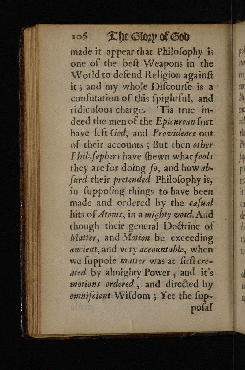 cE - ee —— 106 «=—«- H fe Giowy of God made it appear that Philofophy. 1s one of the beft Weapons in the World to defend Religion rl it; and my whole Difcourfe is confutation of this {pighttul, dl ridiculous charge. °Tis true 1n- deed the men of the Epicurean fort have left God, and Prowidence out of their accounts ; But then other Philofopbers have (hewn what fools they arefor doing fo, and how ab- furd their pretended Philofophy is, in fuppofing things to have been made and ordered by the cafual hits of Atoms, in a mighty void. And though their general Do@rine of Matter, and Motion be exceeding ancient, and very accountable, when we fuppole matter was at firlt cre- ated by almighty Power , and it’s motions ordered, and directed by omnifcient Wildom 3 Yet the fup- pofal