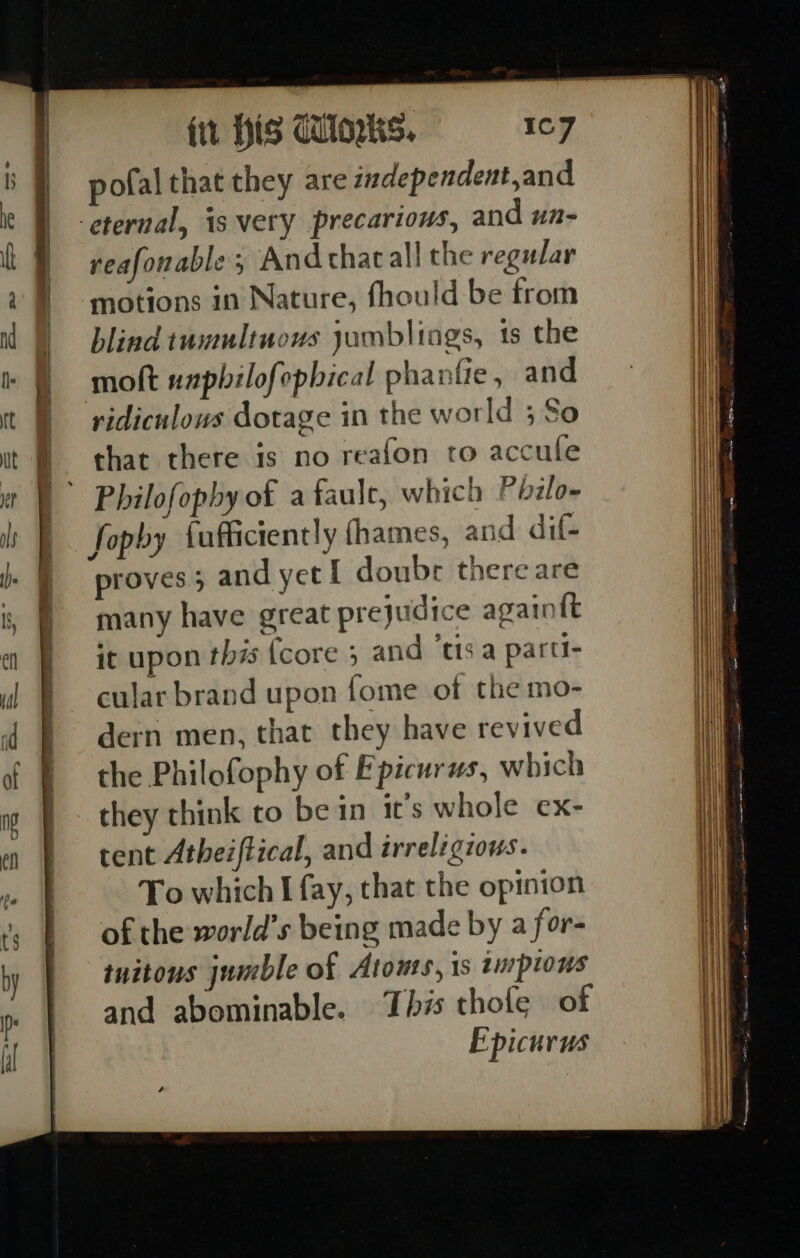 es ee 7 bs. ee Se a a a ee le a ee fit His dUloks. pofal that they are independent,and reafonable 5 Andthacall the regular motions in Nature, fhould be from blind tumultuous jambliags, ts the ridiculous dotage in the wot ld ;So re that there is no reafon to accule Philofopby of a faule, which Philo- fopby {ufliciently fhames, and dif- proves; and yet I doubr there are many have great prejudice again{t it upon this {core 5 and ‘tis a parti- cular brand upon fome of the mo- dern men, that they have revived the Philofophy of Epicurus, which tent Atheiftical, and irreligzous. To which I fay, that the opinion of the world’s being made by a for- tuitons jumble of Atonts, is tuptous and abominable. ‘Ibis thofe of E picurus