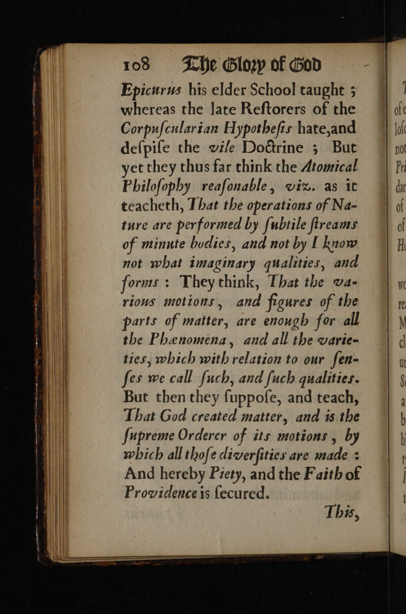 Epicurus his elder School taught 5 whereas the late Reftorers of the Corpufcularian Hypothefis hate,and defpife the vile Dotrine 5 But yet they thus far think the Atomical Philofopby reafonable, viz. as it teacheth, That the operations of Na- ture are performed by {ubtile fireams of minute bodies, and not by I know not what imaginary qualities, and forms + They think, That the va- rious motions, and figures of the parts of matter, are enough for all the Phenomena, and all the varie- ties, which with relation to our fen- fes we call fuch, and fuch qualities. But then they fuppofe, and teach, That God created matter, and isthe fupreme Orderer of its motions , by which all thofe diverfities are made + And hereby Piety, and the Faith of Providence is {ecured. This,