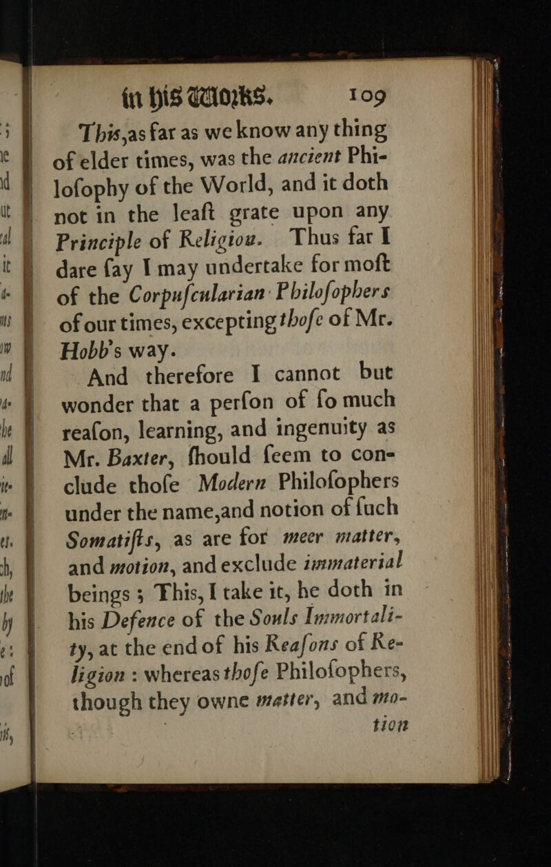 ay yee Sa ee On ee ee This,as fat as we know any thing of elder times, was the ancient Phi- lofophy of the World, and it doth not in the Jeaft grate upon any Principle of Religiow. Thus far I dare fay I may undertake for moft of the Corpufcularian P bilofophers of our times, excepting thofe of Mr. Hobb's way. And therefore I cannot but wonder that a perfon of fo much rea(on, learning, and ingenuity as Mr. Baxter, fhould feem to con- clude thofe Modern Philofophers under the name,and notion of fuch Somatifts, as are for meer matter, and motion, and exclude immaterial beings 3 This, I take ic, he doth in his Defence of the Souls Immortali- ty, at the end of his Reafons of Re- ligion : whereas thofe Philofophers, though they owne matter, and mo- , | tion