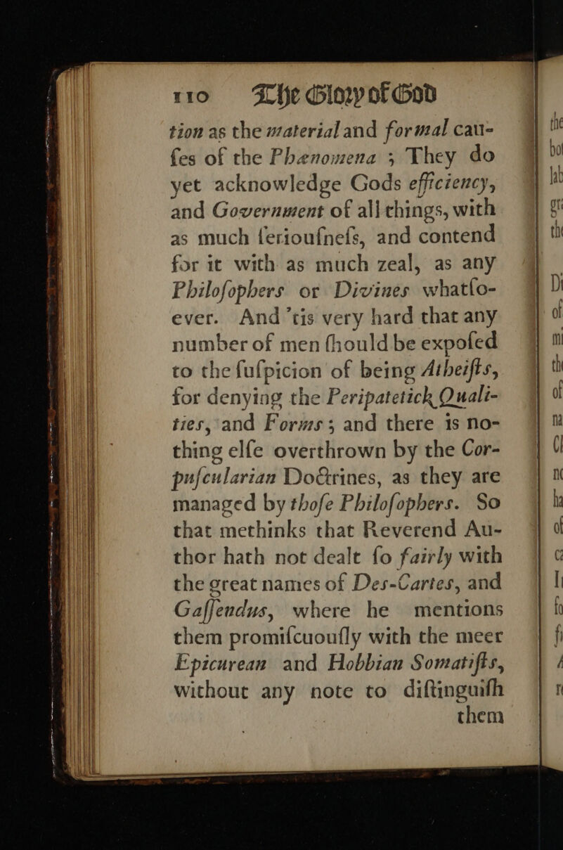 tion as the material and formal cau- fes of the Phenomena ; They do yet acknowledge Gods efficiency, and Government of all things, with as much ferioufnefs, and contend for it with as much zeal, as any Philofophers or Divines whatlo- ever. And ’tis very hard that any number of men fhould be expofed to the fulpicion of being Atheifts, for denying the Peripatetick Quali- ties, and Forms; and there 1s no- thing elfe overthrown by the Cor- pufcularian DoGtrines, as they are managed by thofe Philofopbers. So that methinks that Reverend Au- thor hath not dealt fo fairly with the great names of Des-Cartes, and Gaffendus, where he mentions them promifcuoufly with the meer Epicurean and Hobbian Somatifts, without any note to diftinguifh them