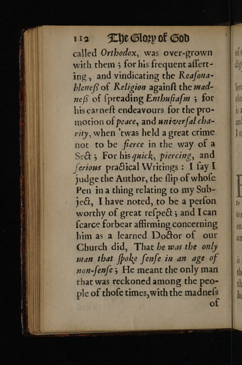 called Orthodox, was over-grown with them 3 for his frequent aflert- ing, and vindicating the Reafona- blenef? of Religion againft the mad- nefs of {preading Enthufiafm 5 for his earneft endeavours for the pro- notion of peace, and univer fal cha- rity, when ‘twas held a great crime not to be fierce in the way of a Se&amp; 5 For his quick, piercing, and ferions praQical Writings : I fay I judge the Author, the flip of whole Pen ina thing relating to my Sub- jet, [have noted, to be a perfon worthy of great refoect ; and I can {carce forbear affirming concerning non-fenfe; He meant the only man that was reckoned among the peo- ple of chofe times, with the mange Oo