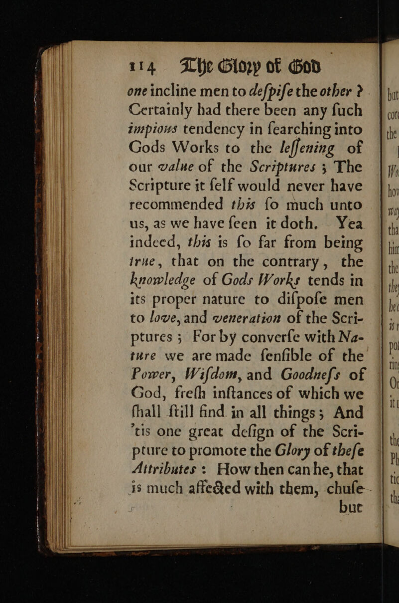 one incline men to defpife the other ? Certainly had there been any fuch intpious tendency in fearching into Gods Works to the leffening of our value of the Scriptures ; The Scripture it felf would never have recommended this fo much unto us, as we have feen itdoth. Yea indeed, this is fo far from being irue, that on the contrary, the knowledge of Gods Works tends in its proper nature to difpofe men to Jove, and veneration of the Scri- ptures ; For by converfe with Na- ture we are made fenfible of the Power, Wifdom, and Gooduefs of God, trefh inftances of which we fhall {till find. in all chings; And tis one great defign of the Scri- pture to promote the Glory of thefe Attributes : How then can he, that is much affe&amp;ed with them, chufe- : | bue