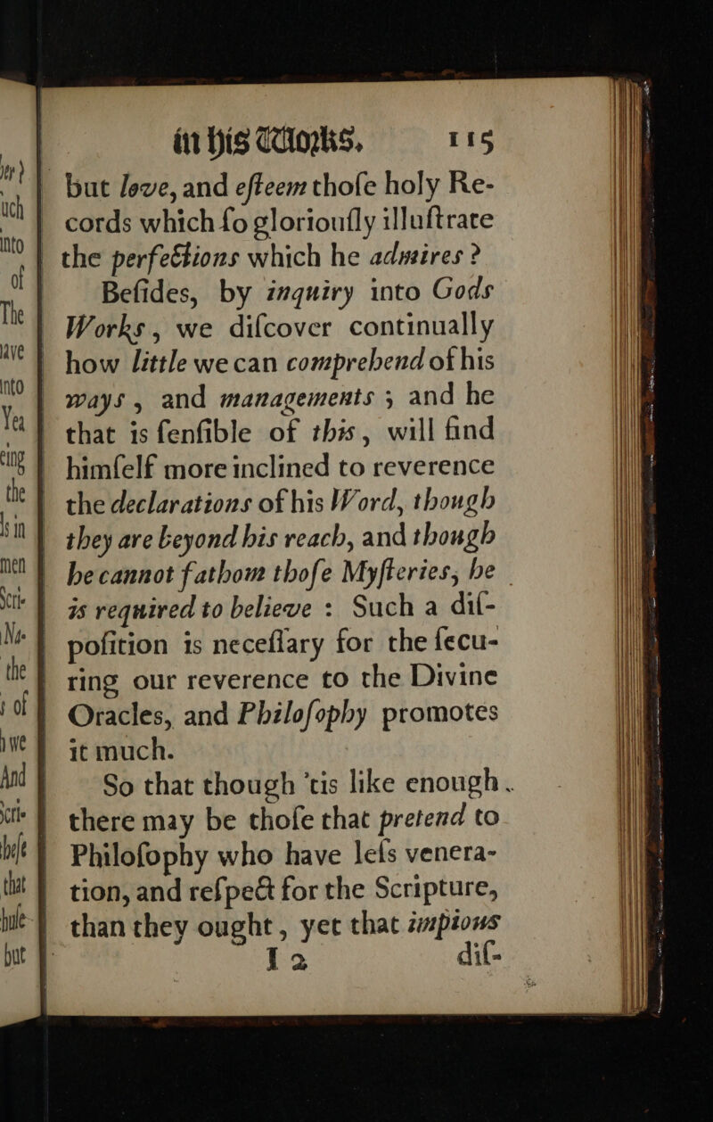 but leve, and efteem thofe holy Re- cords which fo glorioufly illuftrace | the perfettions which he adusires ? Befides, by inquiry into Gods Works, we difcover continually how little we can comprehend ot his ways, and managements ; and he that is fenfible of this, will find himfelf more inclined to reverence the declarations of his Word, though they are beyond his reach, and though he cannot fathom thofe Myfteries, be is required to believe : Such a dil- pofition is necefiary for the fecu- ring our reverence to the Divine Oracles, and Philofophy promotes it much. So that though ‘tis like enough. there may be thofe that pretend to Philofophy who have lets venera- | tion, and refpect for the Scripture, } thanthey ought, yer that zpions ‘ I2 dif-