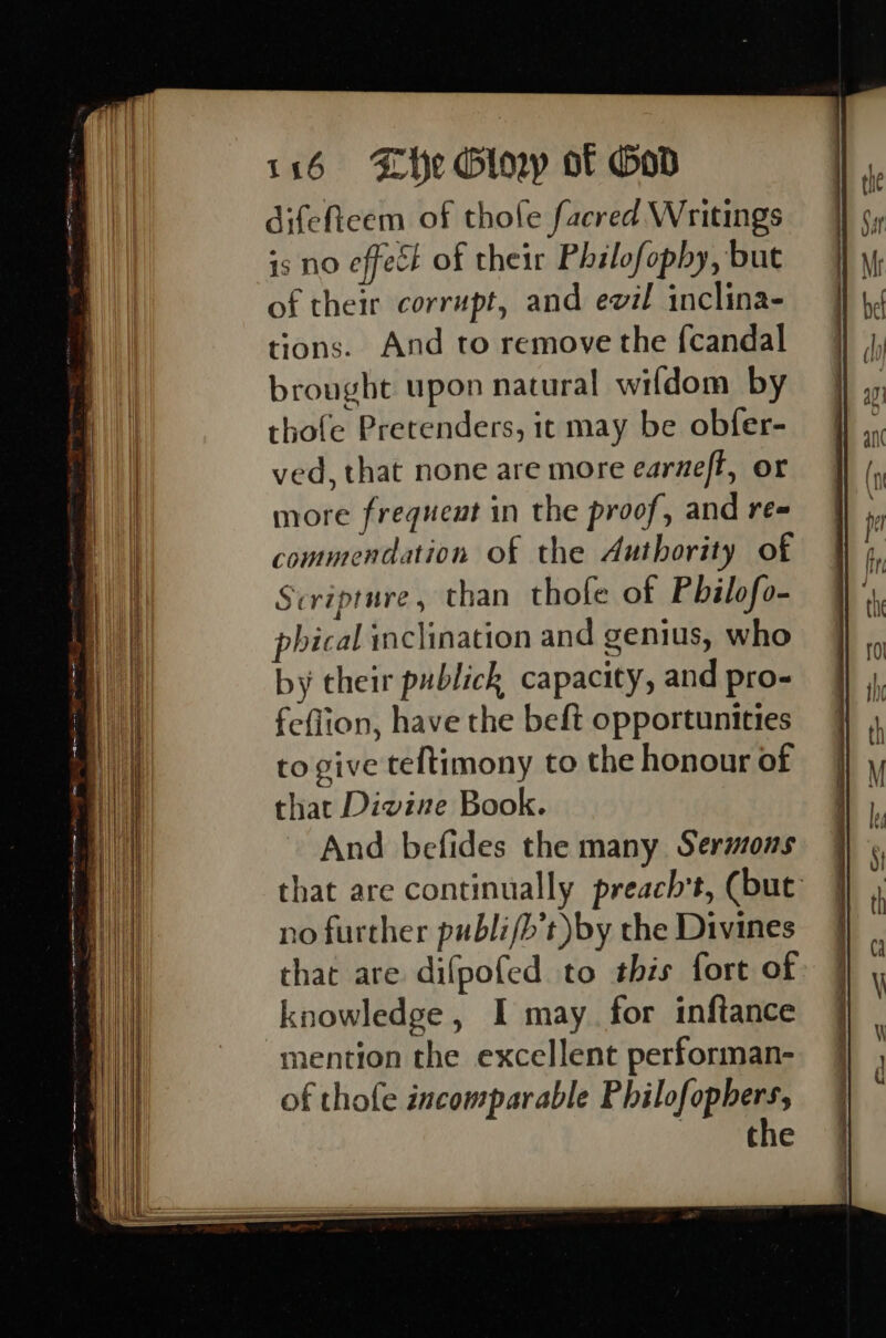 difeftcem of thofe facred Writings is no effect of their Philofopby, but of their corrupt, and evil inclina- tions. And to remove the {candal brought upon natural wifdom by thofe Pretenders, ic may be obfer- ved, that none are more earneft, or more frequent in the proof, and re- commendation of the Authority of Scripture, than thofe of Philofo- phical inclination and genius, who by their publick capacity, and pro- feflion, have the beft opportunities to give teltimony to the honour of that Divine Book. And befides the many Sermons that are continually preach’t, (but no further publifb’t)by the Divines that are difpofed to this fort of knowledge, I may for inftance nention the excellent performan- of thofe incomparable Philofophers,