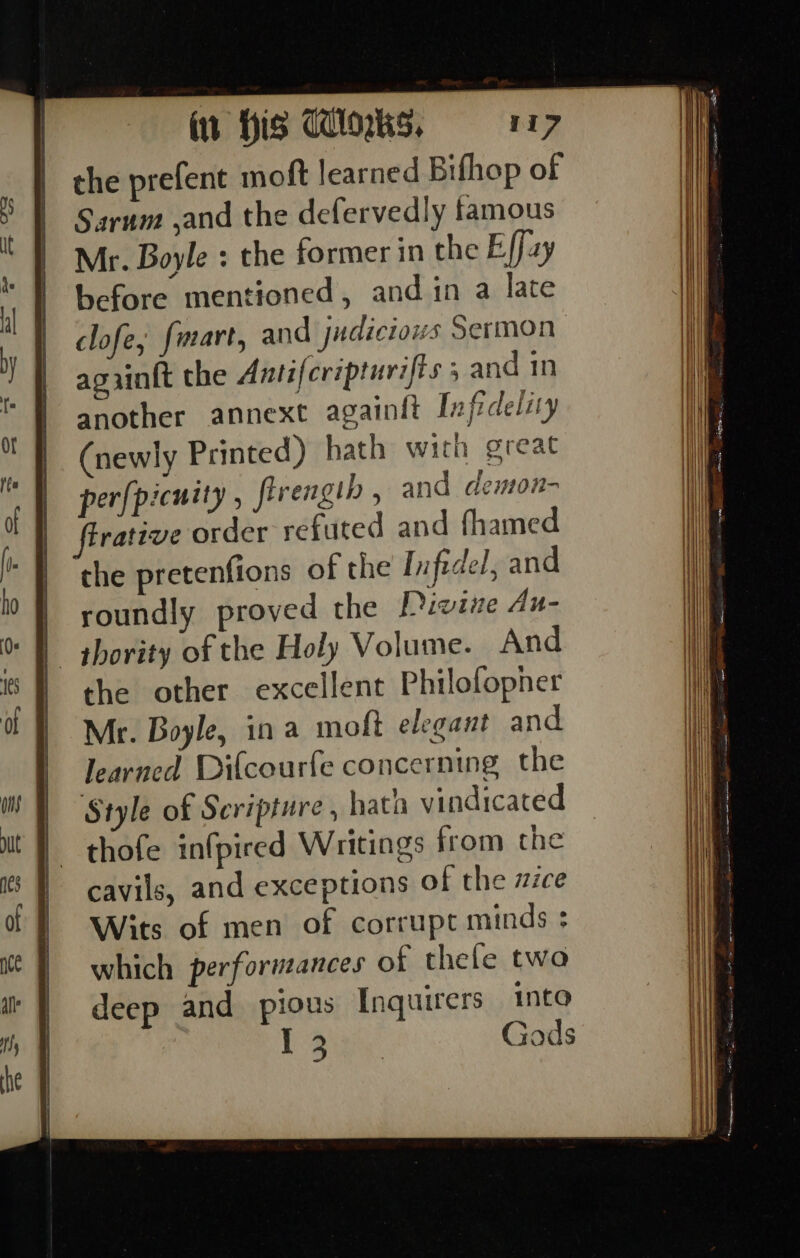 the prefent moft learned Bifhop of Sarum ,and the defervedly famous Mr. Boyle : the former in the Effay before mentioned, and in a late clofe, fmart, and judiciows Sermon agiinft the Antifcripturifts 5 and in another annext againit Infrdeliy (newly Printed) hath wich great per[picuity , firenglh , and demon- firative order refuted and fhamed the pretenfions of the Infidel, and | roundly proved the Divine Au- | thority of the Holy Volume. And the other excellent Philofopner Mr. Boyle, in a moft elegant and learned Difcourfe concerning the Style of Scripture , hath vindicated thofe infpired Writings from the cavils, and exceptions of the zzce Wits of men of corrupt minds ; which perforueances of thefe two deep and pious Inquirers into Pow Gods