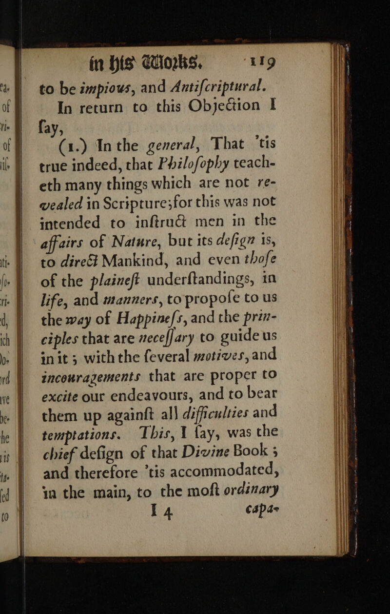 to be impious, and Antifcriptural. In return to this Objection I fay, (1.) Inthe general, That ‘tis true indeed, that Philofophy teach- eth many things which are not re- vealed in Scripture;for this was not intended to inftruc&amp; men in the affairs of Nature, but its defigz 1s, to dire&amp;t Mankind, and even thofe of the plaineft underftandings, in life, and manners, to propole to us the way of Happinefs, and the przz- ciples that are necefjary to guide us init ; withthe feveral motives, and inceurazements that are proper to excite our endeavours, and to bear them up againft al) difficulrzes and temptations. This, 1 tay, was the chief defign of that Divine Book 35 and therefore ’tis accommodated, ia the main, to the moft ordinary T4 capac