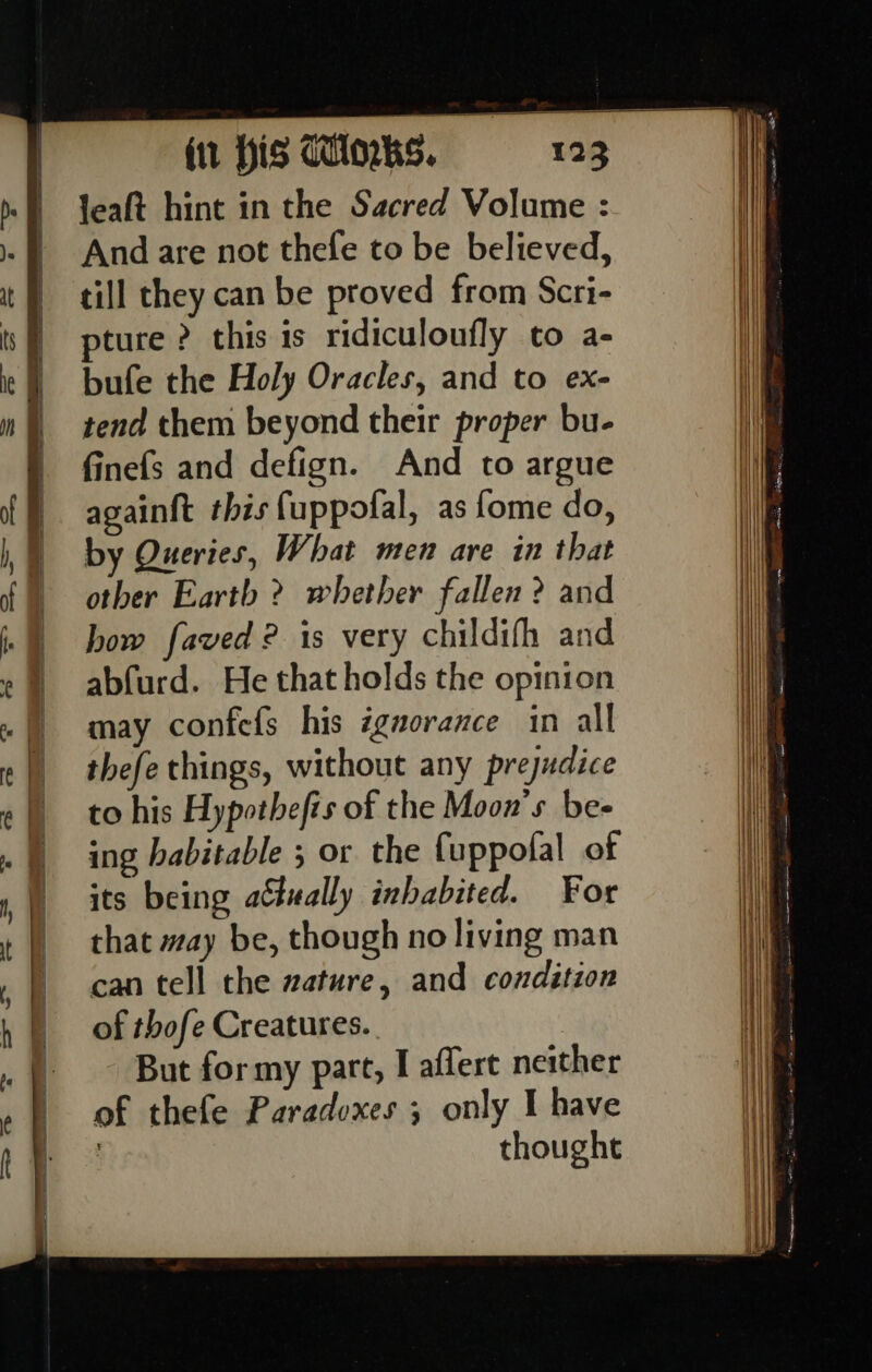 Jeaft hint in the Sacred Volume : And are not thefe to be believed, till they can be proved from Scri- ture ? this is ridiculoufly to a- bufe the Holy Oracles, and to ex- tend them beyond their proper bu- finefs and defign. And to argue again{t this fuppofal, as fome do, by Queries, What men are in that other Earth ? whether fallen ? and bow faved ? is very childifh and abfurd. He that holds the opinion may confefs his igaorance in all thefe things, without any prejudice to his Hypothefts of the Moon’s bes ing habitable 5 or the {uppofal of its being actually inhabited. For that may be, though no living man can tell the zature, and condition of thofe Creatures. But for my part, I affere neither of thefe Paradoxes; only I have | thought