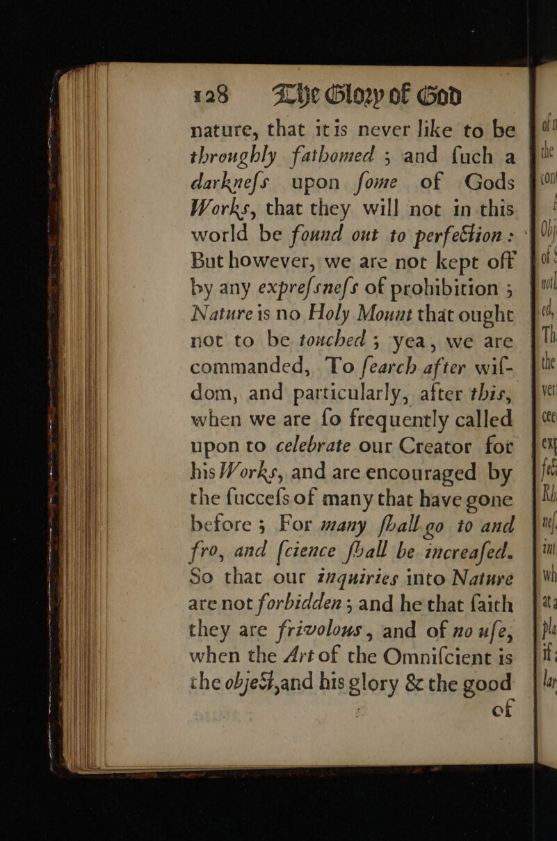 1238 «©6- LHe Glony of God nature, that itis never like to be darknefs upon fome of Gods Works, that they will not in this world be found out to perfection : ° But however, we are not kept off by any exprefsnefs of prohibition 5 Nature is no Holy Mouut that ought not to be touched 5 yea, we are commanded, To fearch after wif- dom, and particularly, after this, when we are fo frequently called upon to celebrate our Creator for his Works, and are encouraged by the {uccefs of many that have gone before 3 For many fhall go to and fro, and [cience fball be increafed. So that our z7quiries into Nature are not forbidden ; and he that faith they are frivolous, and of no ufe, when the Art of the Omnifcient is the objeG,and his glory &amp; the good of