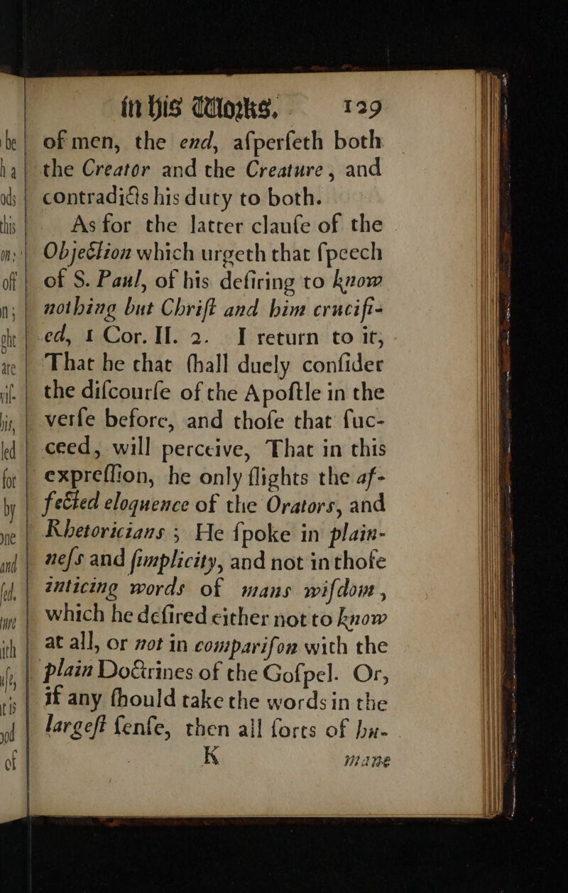 of men, the end, afperfeth both the Creator and the Creature , and contraditts his duty to both. As for the latter claufe of the © Objeélion which urgeth that fpeech of S. Paul, of his defiring to know nothing but Chrift and him crucifi- »| ed, 1 Cor. II. 2. IT return to it; ye | That he chat thall duely confider |. | the difcourfe of che Apoftle in the verfe before, and thofe that fuc- ceed, will perceive, That in this — expreflion, he only flights the af- _ fected eloquence of the Orators, and | Khetoricians ; He {poke in plain- nefs and fimplicity, and not inthofe zuticing words of mans wifdon , which he defired either not to know _ atall, or not in comparifon with the | plain DoGrines of the Gofpel. Or, . | if any fhould take the words in the largeft {enfe, then all fores of hat. / K I? ik IE