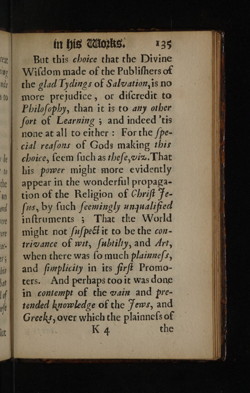 But this choice that the Divine Wifdom made of the Publifhers of the glad Tydings of Salvation,is no more prejudice, or difcredit to Philofophy, than it 1s to any other fort of Learning 3 and indeed 'tis none at all toeither: Forthe /pe- cial reafons of Gods making this choice, feem fuchas thefe,vix.That his power might more evidently appear in the wonderful propaga- tion of the Religion of Chrift fe- fs, by fuch feemingly ungualified inftruments ; That the World might not /ufpec ic to be the con- trivance of wit, fubtilty, and Art, when there was fo much plainnefs, and fimplicity in its firfé Promo- ters. And perhaps too it was done in contempt of the wain and pre- tended knowledge of the Jews, and Greeks, over which the plainnefs of K 4 the