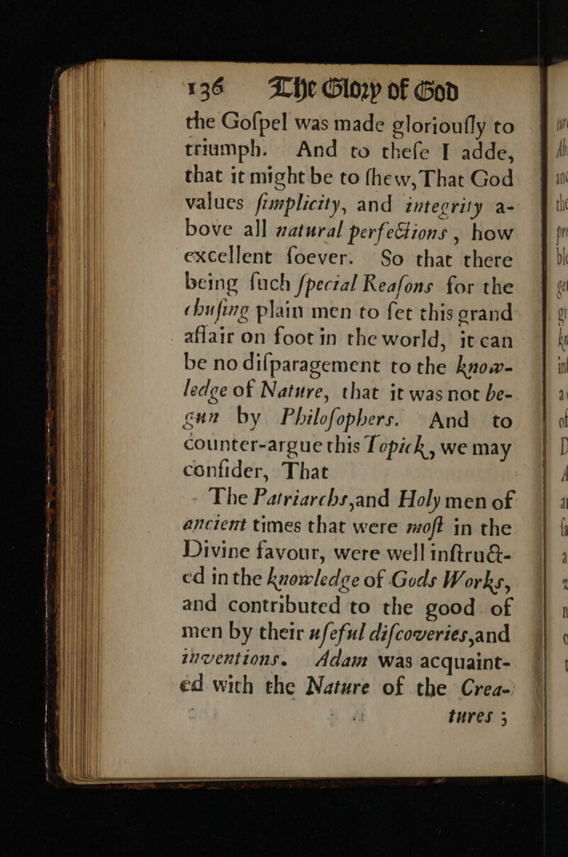 1360 =—_ Lie Glory of God the Gofpel was made glorioufly to triumph. And to thefe I adde, that it might be to thew, That God values fimplicity, and integrity a- bove all watural perfe&amp;ions , how excellent foever. So that there being fuch fpectal Reafons for the | affair on foot in the world, it can ] be no difparagement to the know- H ledge of Nature, that it was not be- gun by Philofopbers. And to counter-argue this Topick, we may confider, That The Patriarchs,and Holy men of ancient times that were moft in the Divine favour, were well inftru&amp;- i ed inthe knowledge of Gods Works, TH and contributed to the good. of Wi men by their #feful difcoveries,and | Bi) | zuventions. Adam was acquaint- an ed with the Nature of the Crea- ei. , : tures 3 Oe —s, e te a mare I ate ere ss Mle leas