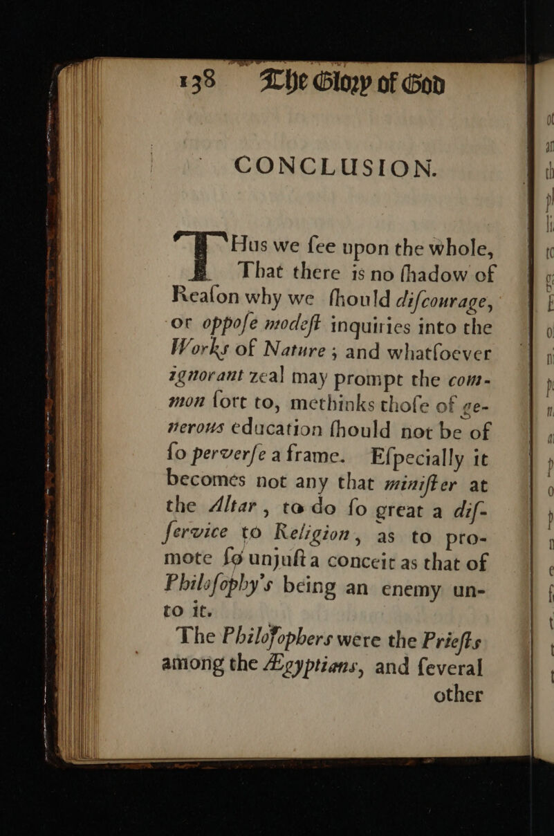 CONCLUSION. ire’ we {ee upon the whole, _ That there is no thadow of Realon why we fhould difcourage, Ot oppofe modefE inquiries into the Works of Nature; and whatfoever zgnoraut zeal may prompt the com- mon {ott to, methinks thofe of ge- nerous education fhould not be of {o perverfe a frame. Efpecially it becomes not any that minif-er at the Altar, tado fo great a dif- fervice to Religion » as to pro- mote {9 unjufta conceit as that of Philsfophy’s being an enemy un- tO if. The Philofopbers were the Priefts among the Lgyptiens, and feveral other