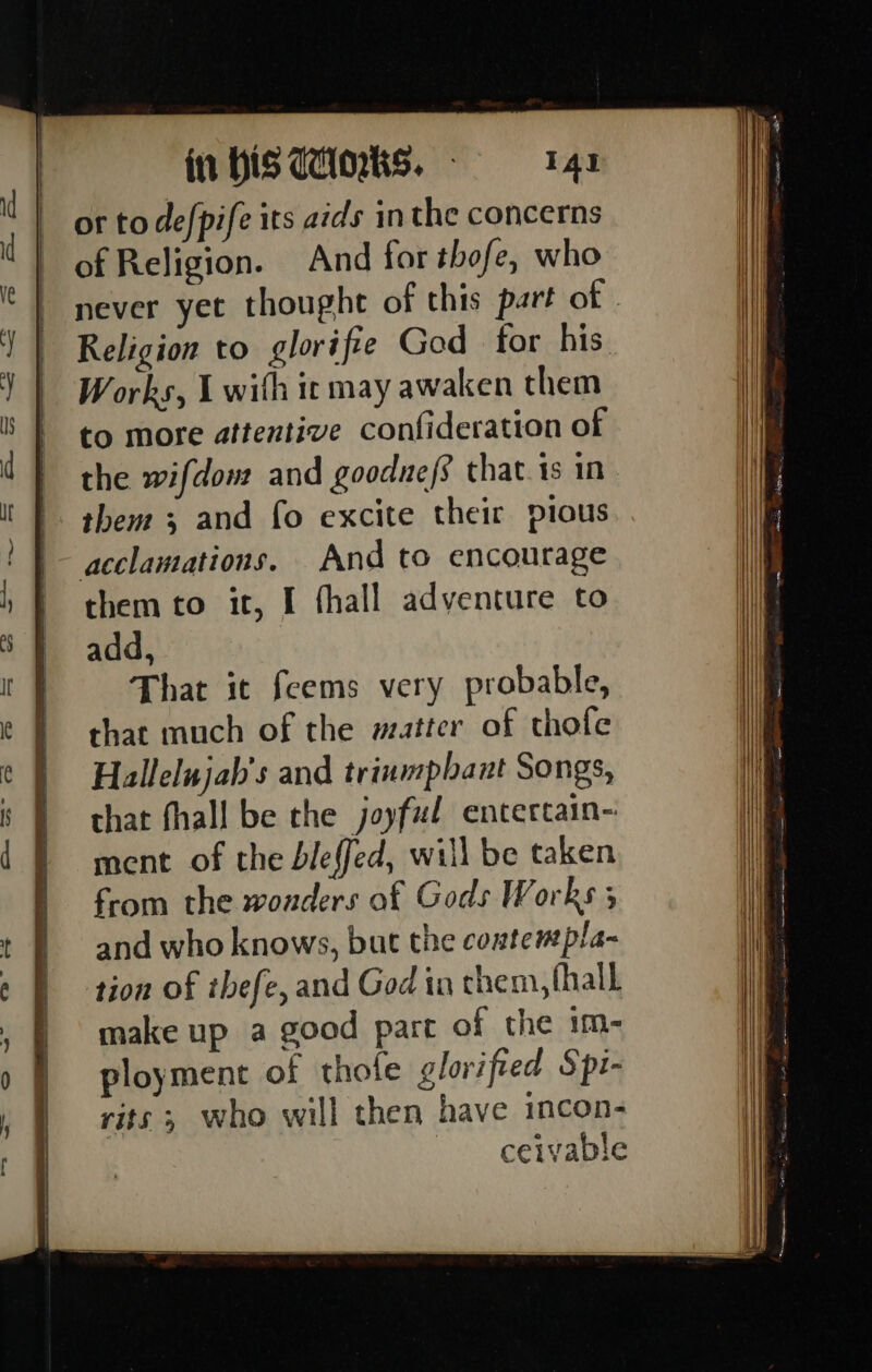 = Qo fw or to defpife its aids inthe concerns of Religion. And for thofe, who never yet thought of this part of . Religion to glorifie God for his. Works, 1 with ic may awaken them to more attentive confideration of the wifdow and goodne/s that 1s in them; and fo excite their pious acclamations. And to encourage them to it, I fhall adventure to add, That it feems very probable, that much of the matter of thofe Hallelujah's and trinmphant Songs, that fhall be the joyful entertain- ment of the bleffed, will be taken from the wonders of Gods Works 3 and who knows, but the coatempla- tion of ibefe, and God in chem, (hall make up a good part of the im- ployment of thofe glorified Spi- rits ; who will then have incon- ceivable