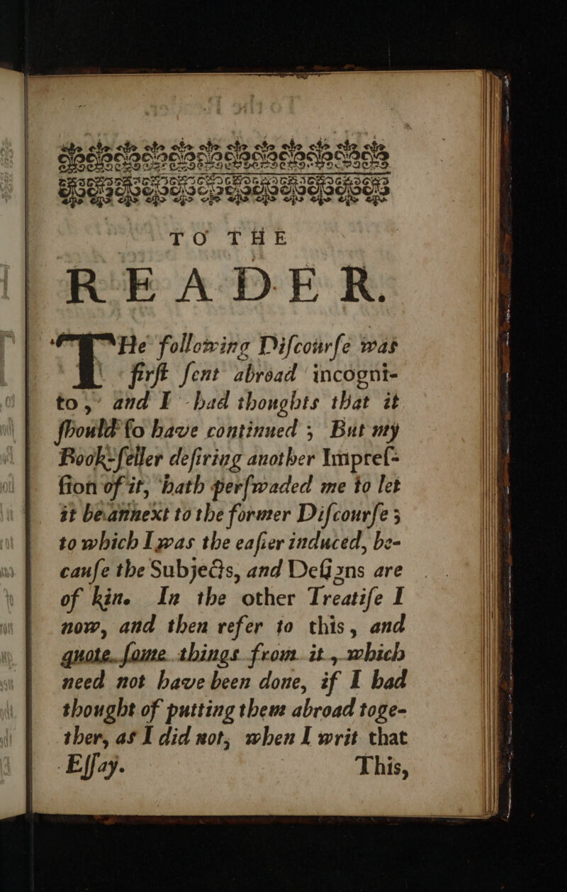 4 ‘He following Difcourfe Was BO ferft fent abroad incogni- to, and EF had thoughts that it fbould fo have continued 5 But my Rook-feiler defiriug another Ympref- fion of it, ‘hath perfwaded me to let it beannext to the former Difcourfe 3 to which Iwas the eafier induced, be- caufe the Subjects, and DeGizns are of kine In the other Treatife I now, and then refer to this, and quote..fome.things frou. it, which need not have been done, if I bad thought of putting them abroad toge- ther, aS I did wot, when I writ that Effay. This,