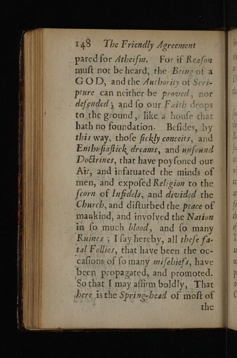 paredfor Atheifu. For if Reafon G O 1: ‘and the Aut horit} @) F Scri- piure can neither be ig oved. nor to the ground,, like a hone that hath no foundation. Bc ides, by this way, thofe fickly conceits, and Enthuftaftich dreams, and uy ifo und Dotirines, that have poyfoned our Air, and infatuated the minds of men, and expofed Religion to the foorn of Infidels, and divided the Church, and difturbed the peace of maakind, and involved the Nation in {fo alien blood, and {o man Ruines , I fay he reby, all thefe fa- tal Follies, that have heen the oc- cafions af fo many mifebiefs, have Been pr epasated, and promoted. So that I may afirm boldly, That the