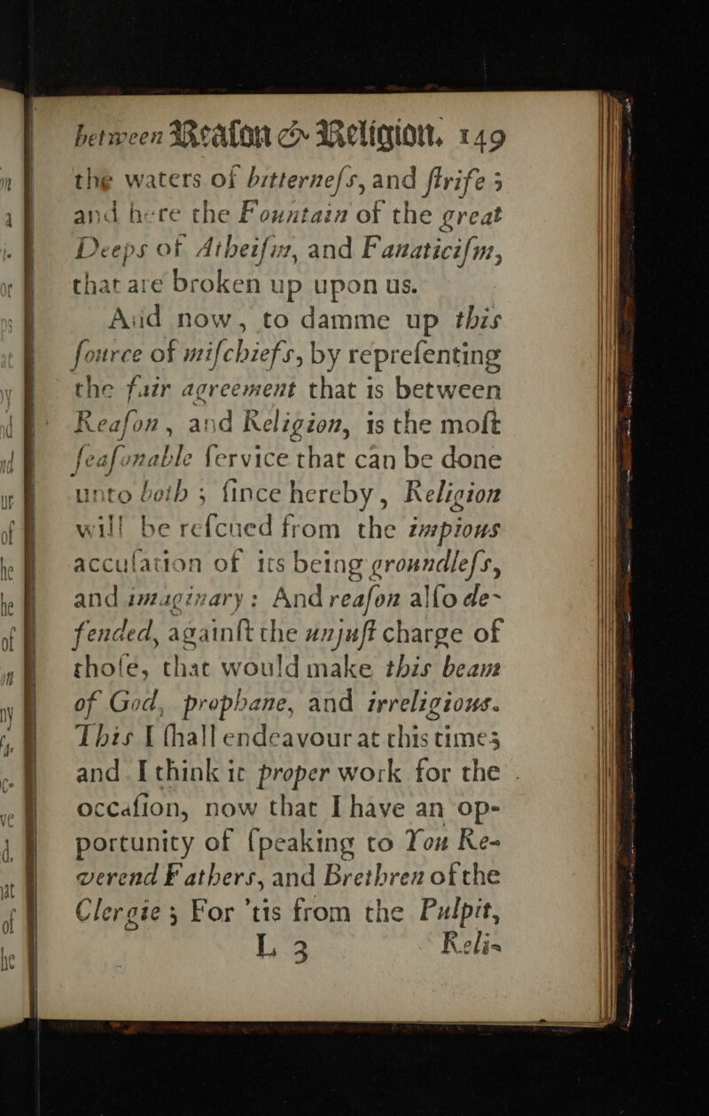 the waters of bitternefs, and firife 3 and here the Fountain of the great Deeps of Atheifi, and Fanaticif{m, that are broken up upon us. Aid now, to damme up this the fuzr agreement that 1s between Reafon . and Religion, is the molt feafonable fervice that can be done will be ref{cued from the Luipious acculation of its being groundlefs, and amuaginary: And reafon allo de~ thofe, a would make this beave of God, prophane, and irreligious. This { {hall endeavour at chis times occafion, now that [have an op- portunity of {peaking to You Re- verend F athers, and Brethren of the Clergie 3 For ‘tis from the Pulpit, L 3 Reli-