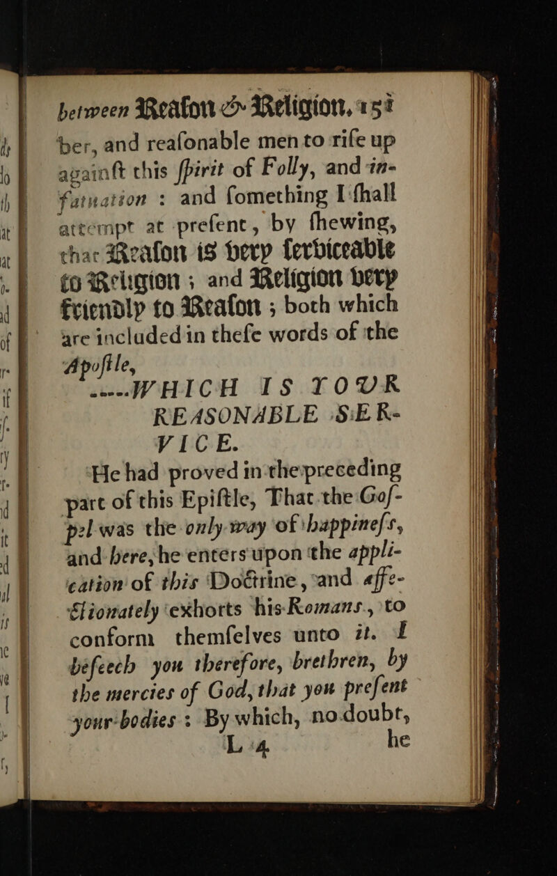 avaintt chis fpirtt of Folly, and ‘t- attempt at prefenc, by fhewing, char Reafon tS herp ferbiceable fo Religion ; and Religion berp fcricndlp fo Reafon ; both which are included in thefe words of ‘the Apofile, WHICH IS TOUR REASONABLE |S:E K- VICE. He had proved in thepreceding pare of this Epiftle, Phat-the Gof- pel-was the only way of ibappine/s, and bere, he enters upon the appli- cation of this Doétrine, and «ffe- Stiowately ‘exhorts his: Romans., to conform themfelves unto it. £ befeech you therefore, brethren, by the mercies of God, that you prefent your-bodies : By which, no.doubr, Ls“ he