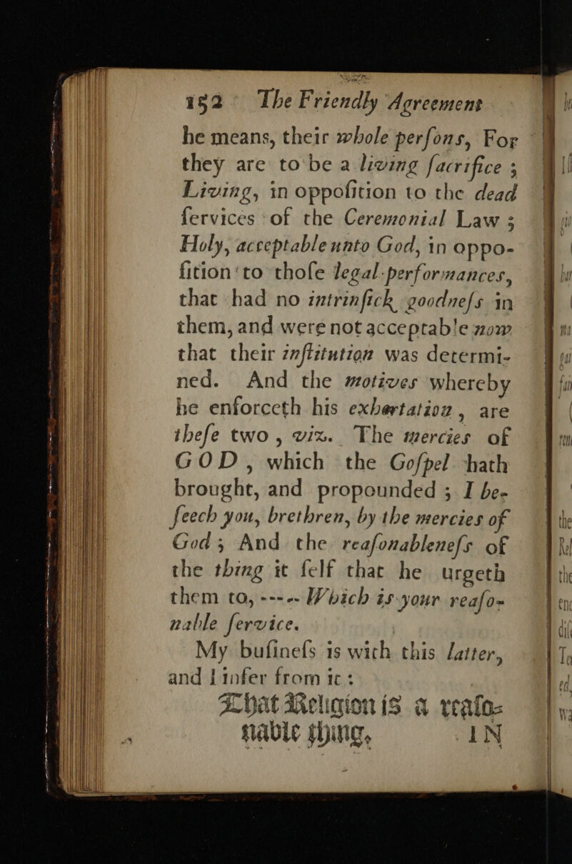 Ps cena NOE uments at ree oe ee a. a oe en — . . ' . he means, their whole perfons, For they are tobe a. living facrifice 3 Living, in oppofition to the dead fervices of the Ceremonial Law 3 Holy, acceptable nnto God, in oppo- fition‘to thofe legal: performances, that had no intrinfick goodnefs in them, and were not acceptab!e zow that their zftitutien was determi- ned. And the motives whereby he enforceth his exbertatioz , are ibefe two, wiz. The mercies of GOD, which the Gofpel hath brought, and propounded 3 I be- feech you, brethren, by the mercies o God ; And the reafonablenefs of the thing it {elf that he urgeth them to, ---- Which is-your rea{o~ nable fervice. , My bufinefs is wich this Latter, and Linfer from ic: 3 ALVat Weligion is a reafoc nabic song, = AN