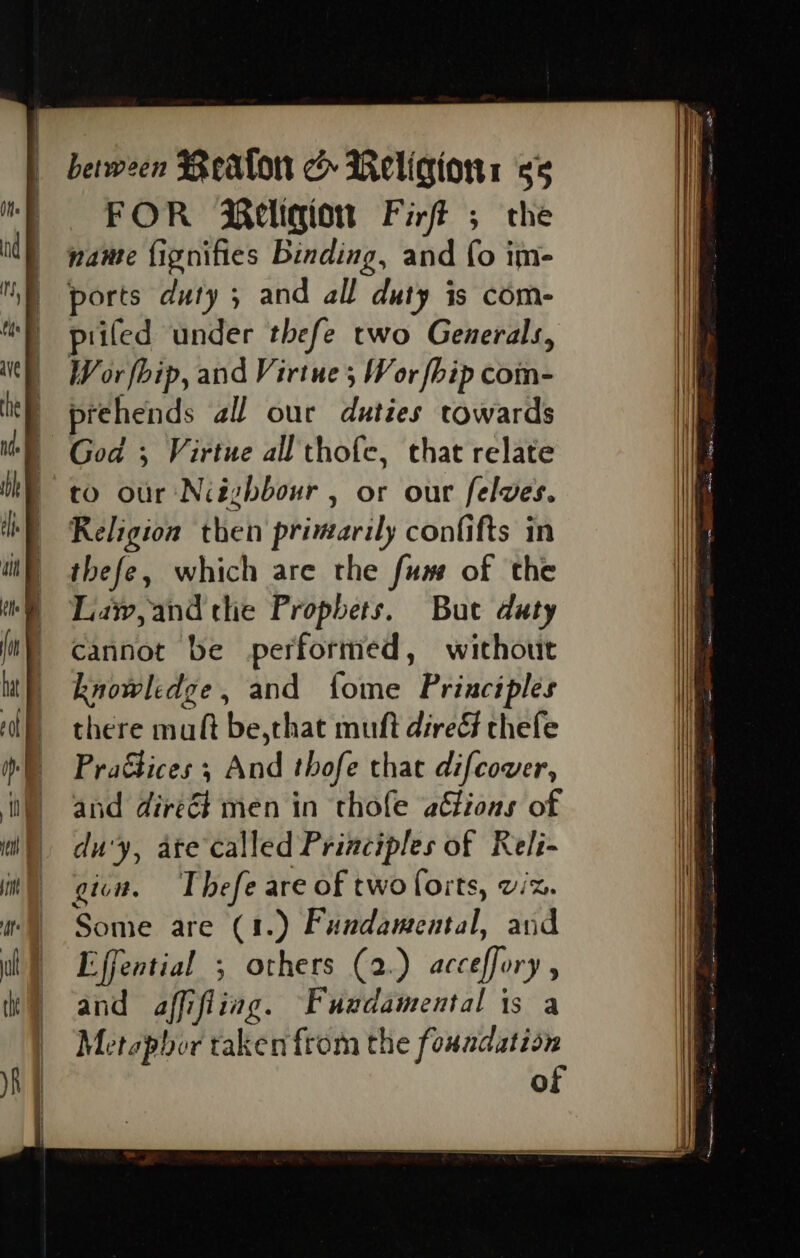 FOR Religion Firf ; the name fignifies Binding, and fo im- ports duty ; and all duty is com- piled under thefe two Generals, Wor fbip, and Virtue; Wor fhip com- prehends all our duties towards co our Niéghbour , or our felves. Religion then primarily confifts in thefe, which are the fum of the Lay, and the Prophets. But duty cannot be performed, without knowledge, and fome Principles there mult be,that muft dire thefe Praétices ; And thofe that difcover, and direct men in thole aGious of du'y, ate called Principles of Reli- gin. Thefe are of two forts, vic. Some are (1.) Fundamental, and Effential ; others (2.) acceffory , and affifliag. Fuadamental is a Metepbor taken from the foundation of