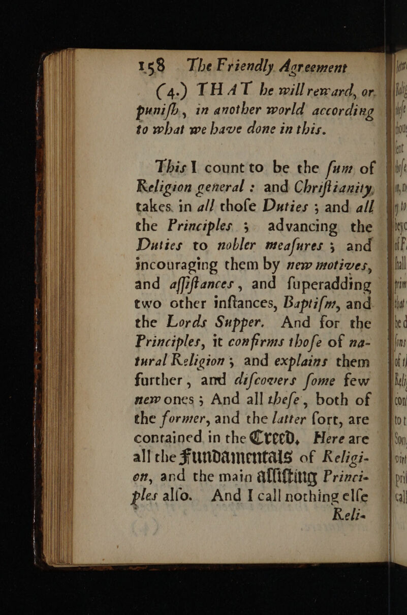 C4.) kHA T be will reward, or. punifb., in another world according to what we bave done in this. This 1 count to be the fum of #ihi Religion general : and Chriftianity, takes. in a// chofe Duties ; and all the Principles 5 advancing the } Duties to nobler meafures 5 and incouraging them by new motives, and affiftances , and fuperadding two other inftances, Baptifm, and the Lords Supper. And for the Principles, it confirms thofe of na- tural Religion and explains them further, amd difcowers fome few new ones 3 And all thefe’, both of the former, and the Jatter fort, are contained inthe Creed, Here are all che Fundamentals of Religi- on, and the main allifting Princi- ples allo. And I call nothing elfe . Reli«