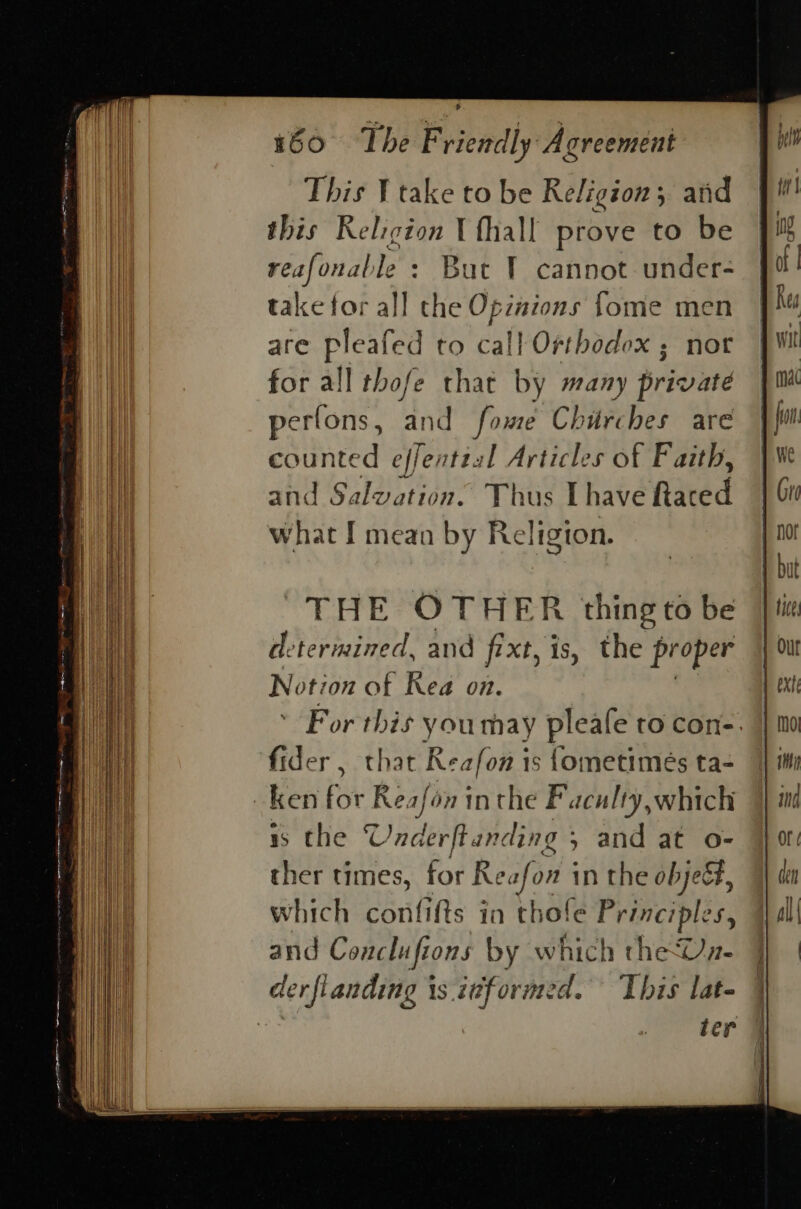 This ¥ take to be Religion; and this Religion \ fhall prove to be reafonable : But 1 cannot under- take for all the Opzaions fome men are pleafed to call Orthodox ; nor for all thofe that by many private perfons, and fowe Chirches are counted effenttal Articles of Faith, and Salvation. Thus [have Rtaced what I mean by Religion. THE OTHER thing to be determined, and fixt, is, the proper Notion of Kea on. ' For this youmay pleafe to con-. fider , that Reafon is fometimés ta- ken for Reafon inthe Faculty,which is the © Underf anding 5 and at o- ther times, for Reafon i in the objeé#, which confifts in thol e Principles, and Conclufions by which theUn- derfianding is itformed. ‘This lat- ! ter