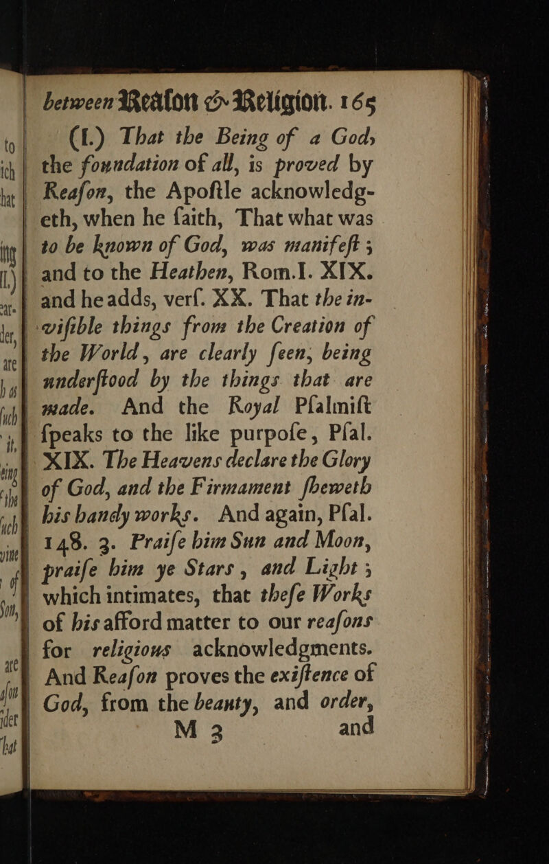 (1.) That the Being of a God, ih | the foundation of all, is proved by lat | Aeafow, the Apoftle acknowledg- eth, when he faith, That what was t | to be known of God, was manifeft 5 | and to the Heathen, Rom.I. XIX. 4.) and headds, verf. XX. That the in- a ly | -vifible things from the Creation of “ the World, are clearly feen, being .,| underftood by the things that are »4) made. And the Royal Plalmift {| {peaks to the like purpofe, Pial. n | XIX. The Heavens declare the Glory . of God, and the Firmament fhewetb pp bis bandy works. And again, Pfal. 148. 3. Praife bim Sun and Moon, f | praife him ye Stars, and Light ; | which intimates, that thefe Works | of bis afford matter to our reafons | for religious acknowledgments. | And Reafon proves the exiftence of | God, from the beauty, and order, | M 3 and