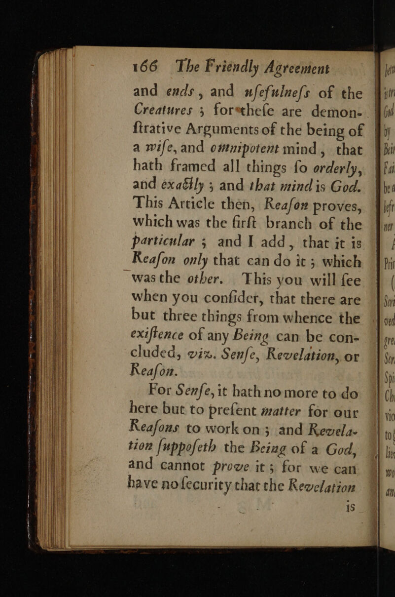 and ends, and wfefulnefs of the Creatures 3 forsthefe are demon- firative Arguments of the being of © a wife, and ommpotent mind, that hath framed all things fo orderly, and exa&amp;ly 5 and that mind is God. This Article then, Reafox proves, | bt which was the firft branch of the fy particular 5 and I add, that jt is | | Reafon only that can do it ; which |); _wasthe other. This you will fee | ( when you confider, that there are | {y but three things from whence the fon exiflence of any Being can be con- bore cluded, wiz. Senfe, Revelation, or | Si Reafon. 1 $i For Senfe,it hathno more to do 1 Ch here but to prefent matter for our | vic Reafous to work on; and Revels || to tion [uppofeth the Being of a God, ) |, and cannot prove it; for we can | have no fecurity that the Revelation is