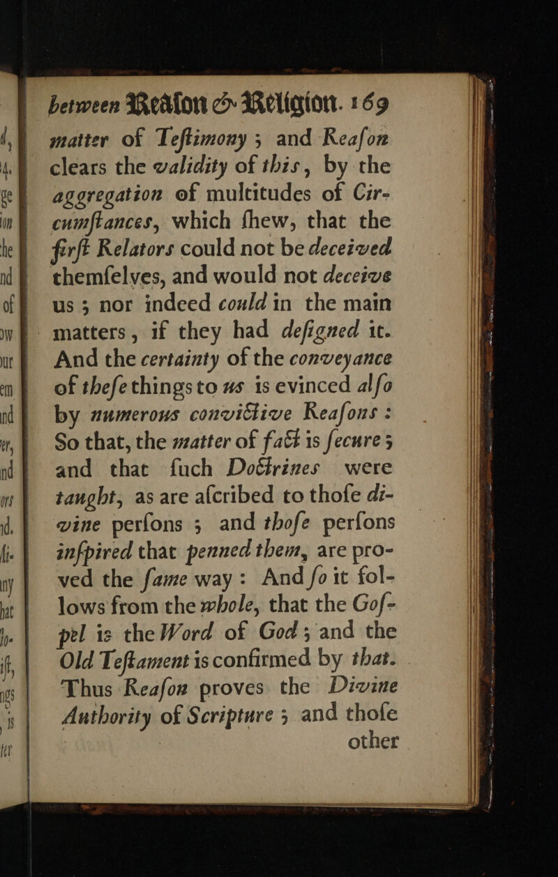 | matter of Teftimony 5; and Reafon clears the walidity of this, by the aggregation of multitudes of Cir- cumftances, which fhew, that the ferfé Relators could not be deceived themfelves, and would not deceive us ; nor indeed could in the main matters, if they had defigned it. And the certainty of the conveyance of thefethingsto us is evinced alfo by numerous convittive Reafons : So that, the matter of fatt is fecure 5 and that fuch Doé&amp;rines were tangbt, as are a{cribed to thofe di- vine perfons ; and thofe perfons infpired that penned them, are pro- ved the fame way: And fo it fol- lows from the whole, that the Gof- pel is the Word of God; and the Old Teftament is confirmed by that. Thus Reafoz proves the Divine Authority of Scripture 5 and thofe other