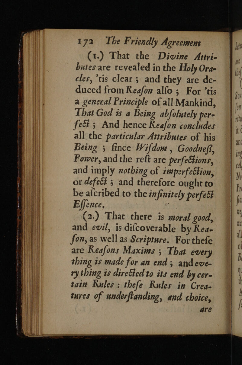 (1.) That the Divine Attri- butes are revealed in the Holy Ora- cles, tis clear ; and they are de- duced from Reafon alfo ; For ’tis a general Principle of all Mankind, That God is a Being abfolutely per- fect 5 And hence Reafon concludes all the particular Attributes of his Being 5 fince Wifdom , Gooduef?, Power, and the reft are perfeétions, and imply wothing of imperfeétion, or defect 3 and therefore ought to be afcribed to the infinitely perfect Effence. it tek (2) That there is moral good, and ewil, is difcoverable by Rea- fon, as well as Scripture, For thefe are Reafons Maxims ; That every thing is made for an end; andeve- ry thing is directed to its end by cer- tain Rules : thefe Rules in Crea- tures of underftanding, and choice, are Ce ne