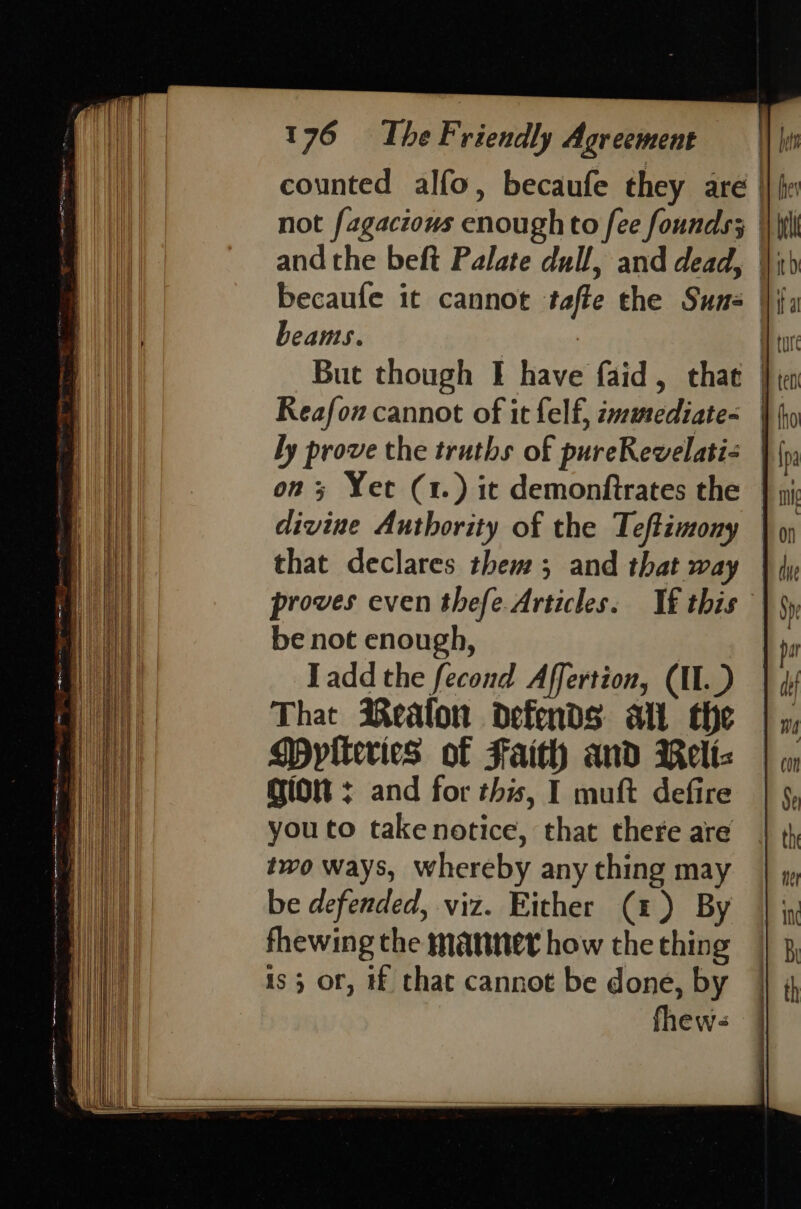 counted alfo, becaufe they are |} fr not fagacious enough to fee founds; | and the beft Palate dull, and dead, |; becaufe it cannot tafte the Suns |i beams. : A ture But though I have faid, thae }¢ Reafon cannot of it felf, zamediate&lt; | ly prove the truths of pureRevelatis |{ on; Yet (1.) it demonftrates the divine Authority of the Teftimony that declares them; and that way proves even thefe.Articles. If this be not enough, Tadd the fecond Affertion, CII.) That Realon defends at the Mytteries of Faith and Rellt- GiON + and for this, I muft defire you to take notice, that there are two ways, whereby any thing may be defended, viz. Either (1) By fhewing the mater how the thing is; or, # that cannot be done, by fhew- |