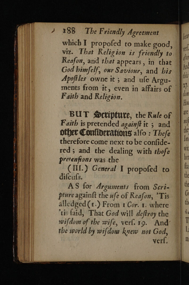 which I propofed to make good, viz. That Religion is friendly to Reafon, and that appears, in that God bimfelf, our Saviour, and bis Apoftles owne it ; and ufe Argu- ments from it, even in affairs of | Faith and Religion. BUT Sortiptute, the Rule of Faith is pretended againft it 5 and other Conliderations alfo : Thefe therefore come next to be confide- red; and the dealing with thofe pretenfions was the CII.) General I propofed to difcufs. AS for Arguments from Seri- pture againfi the ufe of Reafon, ’Tis alledged(1.) From 1 Cor. 1. where ‘tis faid, That God will deftroy the wifdom of the wife, verf.19. And tbe world by wifdow knew not God, | verf, eee ee ee ee