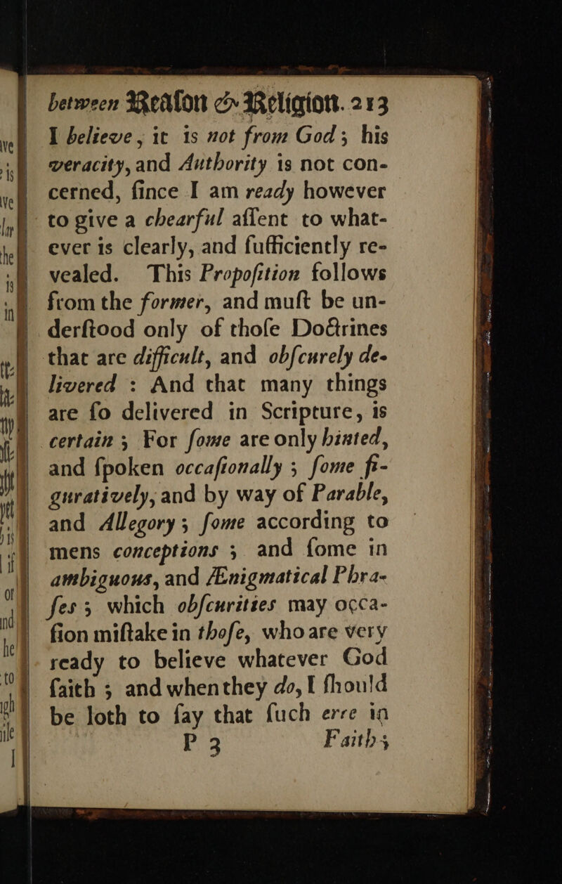 — . &lt;= - = co aS” —— —— - = — == Se tite, Ae gnety sont ew — Se SS =o am od ede Leos a Ee a between BRealon cH Religion. 213 I beliewe , it is not from God ; his veracity,and Authority is not con- cerned, fince I am ready however to give a chearful aflent to what- ever is clearly, and fufficiently re- vealed. This Propofition follows from the former, and muft be un- derftood only of thofe Doérines that are difficult, and obfcurely de- livered : And that many things are fo delivered in Scripture, 1s certain ; For fome are only biated, and fpoken occafionally ; fome fi- guratively, and by way of Parable, and Allegory; fome according to mens conceptions 3 and {ome in ambiguous, and /Enigmatical Phra- fes; which obfcurittes may occa- fion miftake in thofe, whoare very ready to believe whatever God faith ; and whenthey do, I fhould be loth to fay that fuch erre to Pi Faiths