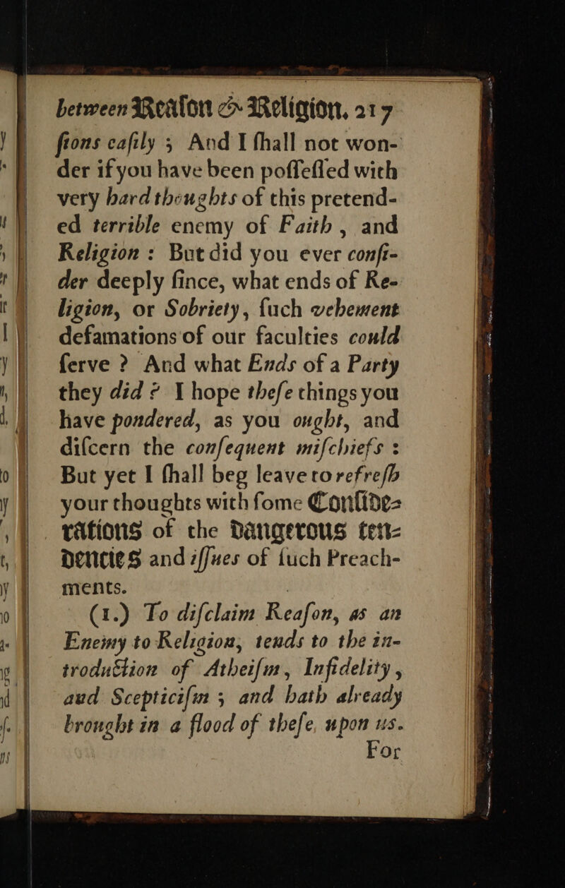&gt; — der if you have been poffefled with very bard theughts of this pretend- ed terrible enemy of Faith , and Religion : But did you ever conft- der deeply fince, what ends of Re- ligion, or Sobriety, {uch vebement defamations of our faculties could ferve ? And what Ends of a Party they did ¢ J hope thefe chings you have pondered, as you ought, and difcern the confequent mifchiefs : But yet I fhall beg leave torefrefb your thoughts with fome Contidez vations of the Dangerous tett- DeNCteS and zffues of fuch Preach- ments. | (1.) To difclaim Reafon, as an Eneiny to Religion, tends to the in- troduction of Atheifm, Infidelity, aud Scepticifin 5 and hath already brought in a flood of thefe, upon us. | For
