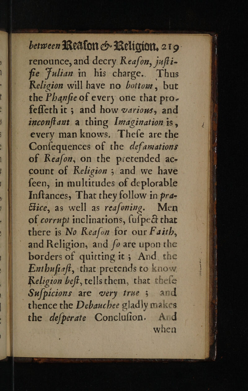 renounce, and decry Reafon, jufti- fre Fulian in his charge.. Thus Religion will have no bottow, but the Phanfre of every one that pro- feffeth 1 IC 5 and how UVATLOUS and inconftaut a thing Imagination is, every man knows. Thefe are the Confequences of the defamations of Reafon, on the pretended ac- count of Religion ; and we have feen, in multitudes of deplorable Inftances, That they follow in pra- Clice, as well as reafoning. Men of corrupt inclinations, (ufpeé that there is No Reafon for our Faith, and Religion, and fo are upon che borders of quitting it; And_ th Enthuftaft, that pretends to kn Ow Religzon beft, tellsthem, that thele Sufpicions are very tree 3 and thence the Debauchee glad\y makes the defperate Conclufion. And when