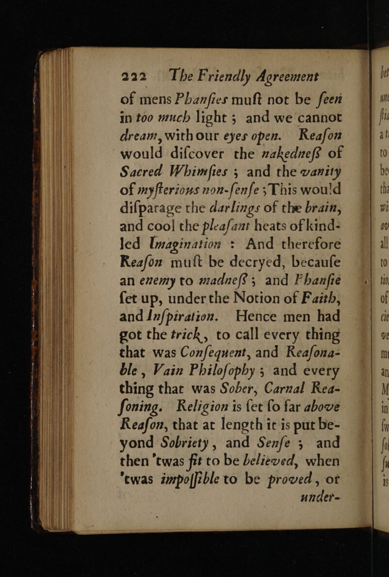 Sgr OR here ee eee! Se chess = —= =. : = = = \ ~ = 5 WA Se ae SS - SSS — — = —————— ——— ==S==—==S— of mens Phanfies muft not be feer in too much light ; and we cannot dream, withour eyes open. Reafon would difcover the nakednef? of Sacred Whimftes ; and the vanity of myfterions non-fenfe ;This would difparage the darlings of the brain, and coo] the pleafaut heats of kind- led Imagination + And therefore Reafon mult be decryed, becaufe an exemy to madnef; and Phanfte {et up, under the Notion of Faith, and Infpiration. Hence men had got the trick, to call every thing that was Confequent, and Reafona- ble , Vain Philofopby 5 and every thing that was Sober, Carnal Rea- foning. Religion is fet fo far above Reafon, that at length ic is put be- yond Sobriety, and Senfe ; and then ‘twas fit to be believed, when ‘twas impo|fible to be proved, ot under-