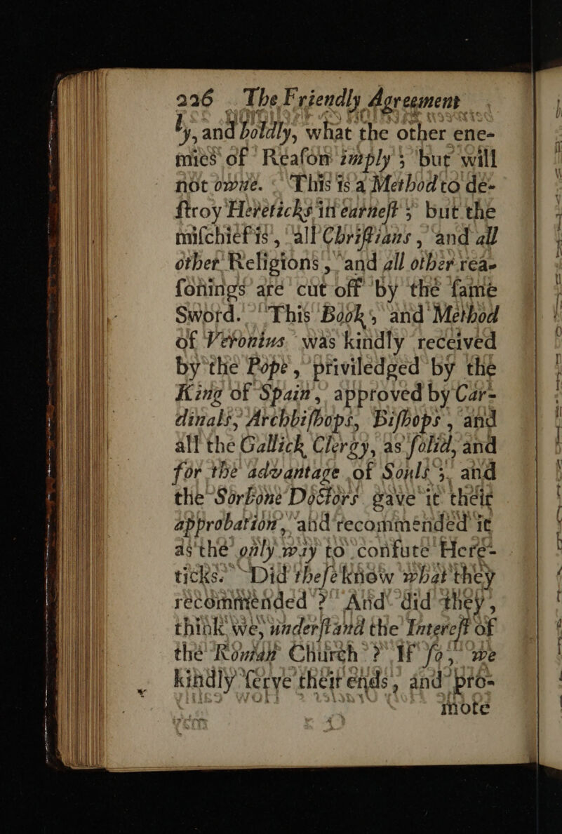 b, arid boldly, what the other ene- mies of Reafon imply 5 bur will nor owe. This ts a Method to de- troy Heretichs iti earneft ; but the mifchiefis, all Cbrifiians , and all otber Religions , ‘and all otber-reae forings are cut off ‘by the fame Sword. “This Book and Method of Veronivs was kindly received by the Pope, ‘priviledged ‘by the King of Spain,’ approved by Car- dinals, Archbifbops, Bifhops , and all the Gallick Clergy, as folid, and or the advantage of Soxls 5. and the Sorkone Doctors gave ie their approbation, and recommended it asthe only way to confute Here- ticks. ~Did thefe Ktioiy what they rec ommended a” And did they, think we, saderftand the Intere hg + the Rowan Church? IF fo, kindly. ferye theit ends , and” pie note vo