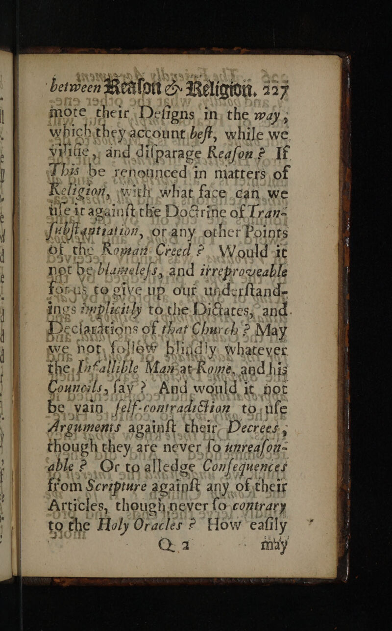——— ® tj CoS toe o between Realon c Relig, 227 mote cheir De ‘figns in) the way which they account beft, while we v¥ilie ,, and dilparage Reafon.? It. this be renounced)in matters, of Religion, with what face can we uleiragainitthe Doe rine of Tran- ubjkgatiation, orany other Points of the Rowan: Creed °. Would at not us biamelefs, and itreproveable fomus to ctve up out uhderftand. ings s ap lic ‘at ly to. the Diciares, and. Declarations of shar Church 2 May we not fojlew bligdly whatever the Jitallible Man-at-Rome. aad his Councils, {ay ? And would. it pot be vain. felf-contrad:Gion toile Arguments againft their, Decrees, though they, are never fo unreafon- able ° Or to alledge Confequences from Scripture againh any of their Articles, though never fo contrary to the Holy Oracles 2° How eafily , OQ: 2 - may