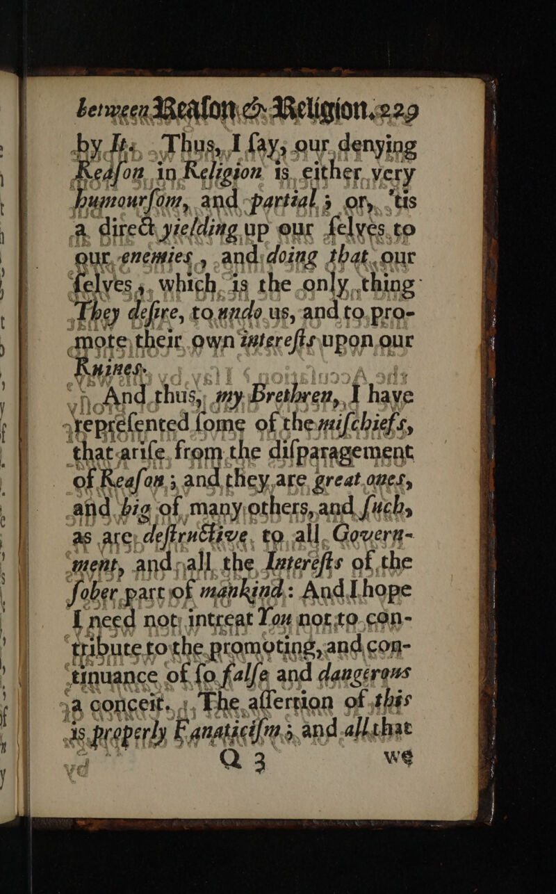 Leryecen Wealon.c Meligion.229 by ts, Thus, J fays our. denying Redfon i in Religion 1s, either very Pumourfonr, and partial ; 9 OF, tis a, direct yielding up eur felyes.to our, enemies , andidoing that. our felves,, which ig the only, thing: They defi re, toundo_us, and to pro- , And thus, ny Brethren, { have that.arife, from the difparagement ‘of Reafo o#; and they,are great.oues, and bg of manyothers, and fuch, as are) ‘deftructive to.all. Govern- ment, andoall. the Interefts of the fober. part) of mankind: AudI hope I need not; intreat Tox norto.con- wé